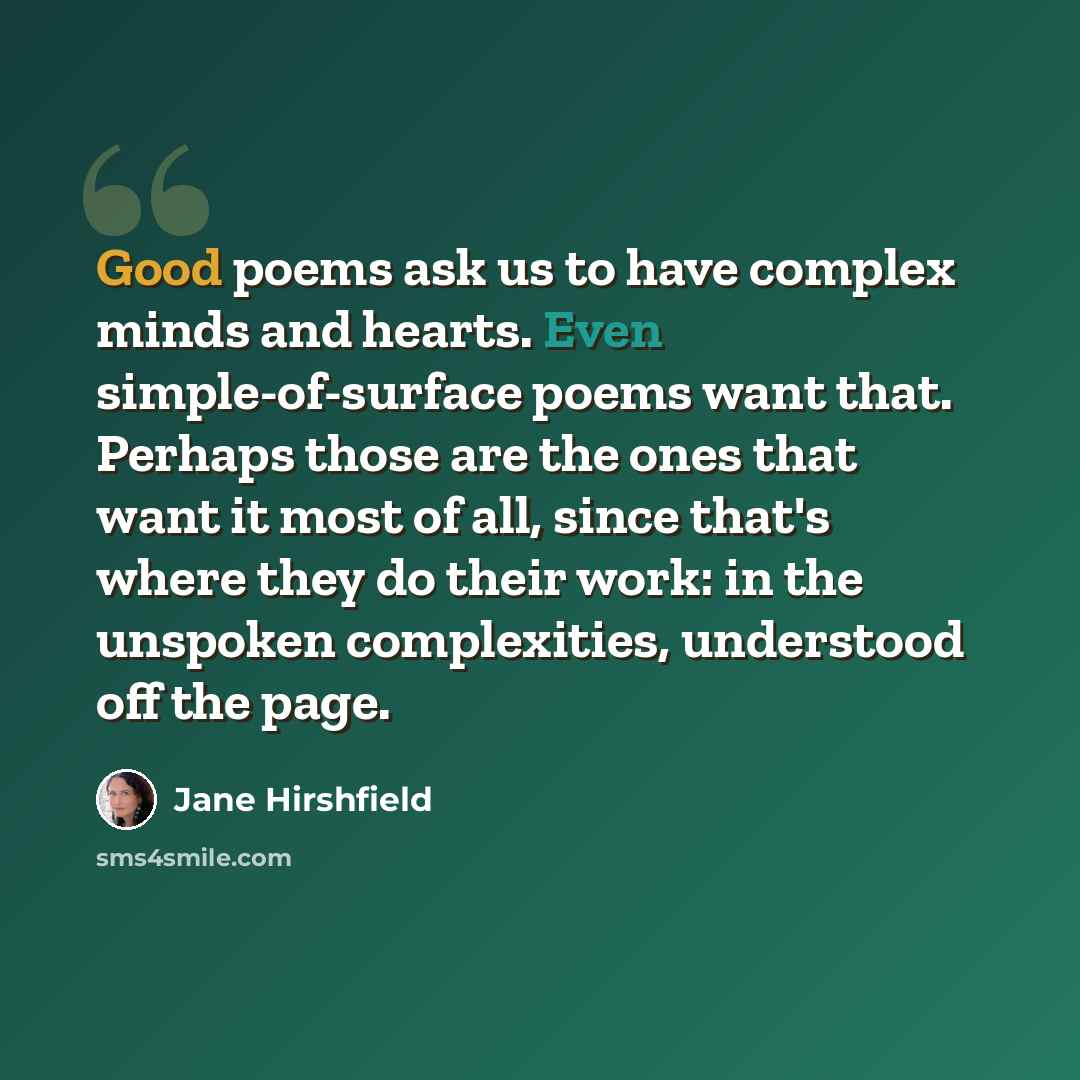 “Good poems ask us to have complex minds and hearts. Even simple-of-surface poems want that. Perhaps those are the ones that want it most of all, since that's where they do their work: in the unspoken complexities, understood off the page.” quote by Jane Hirshfield