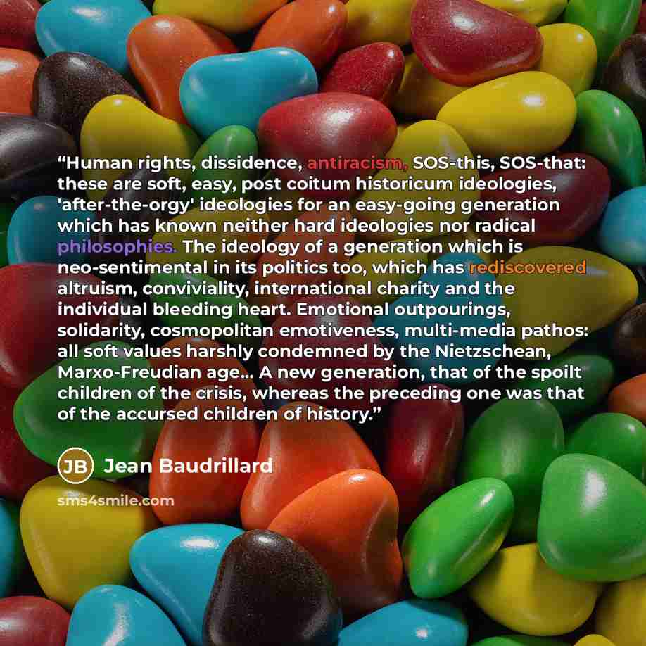 “Human rights, dissidence, antiracism, SOS-this, SOS-that: these are soft, easy, post coitum historicum ideologies, 'after-the-orgy' ideologies for an easy-going generation which has known neither hard ideologies nor radical philosophies. The ideology of a generation which is neo-sentimental in its…” quote by Jean Baudrillard