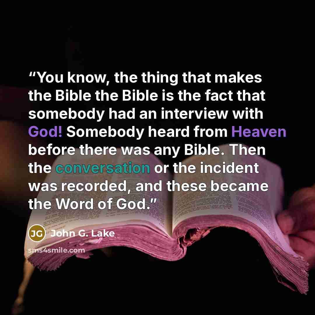 “You know, the thing that makes the Bible the Bible is the fact that somebody had an interview with God! Somebody heard from Heaven before there was any Bible. Then the conversation or the incident was recorded, and these became the Word of God.” quote by John G. Lake