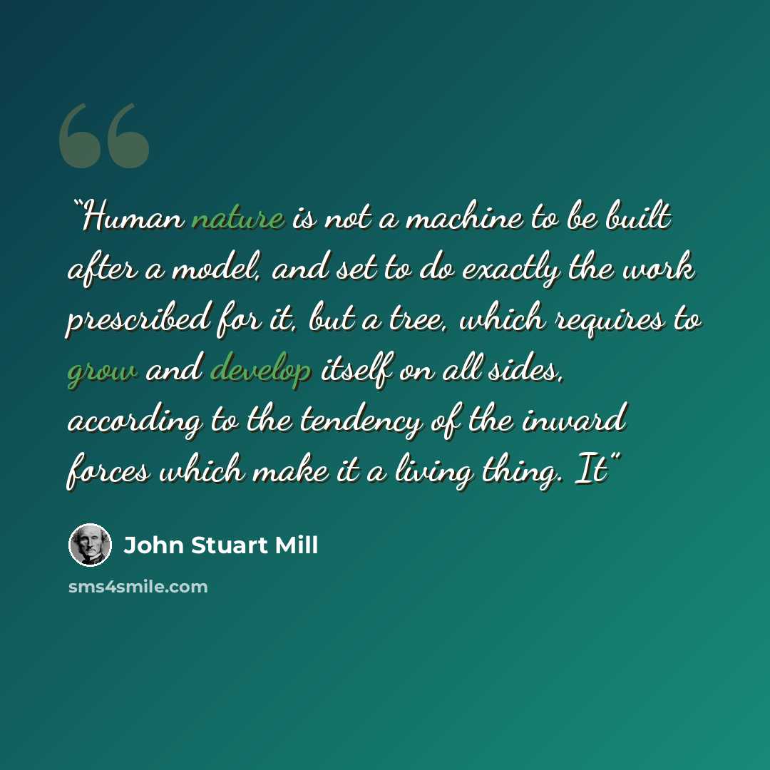 “Human nature is not a machine to be built after a model, and set to do exactly the work prescribed for it, but a tree, which requires to grow and develop itself on all sides, according to the tendency of the inward forces which make it a living thing. It” quote by John Stuart Mill