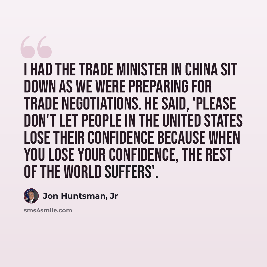 “I had the trade minister in China sit down as we were preparing for trade negotiations. He said, 'Please don't let people in the United States lose their confidence because when you lose your confidence, the rest of the world suffers'.” quote by Jon Huntsman, Jr