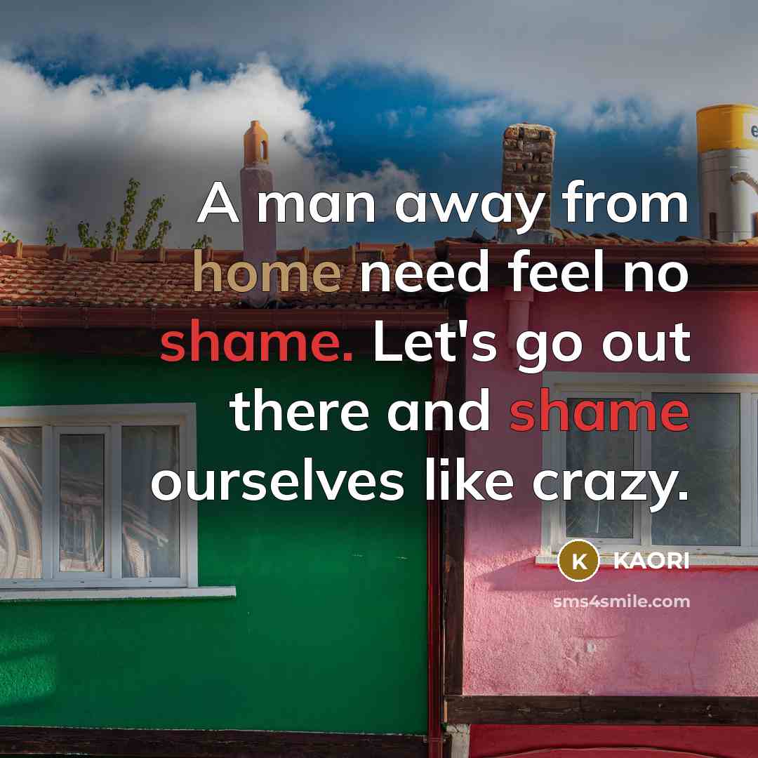 “A man away from home need feel no shame. Let's go out there and shame ourselves like crazy.” quote by KAORI