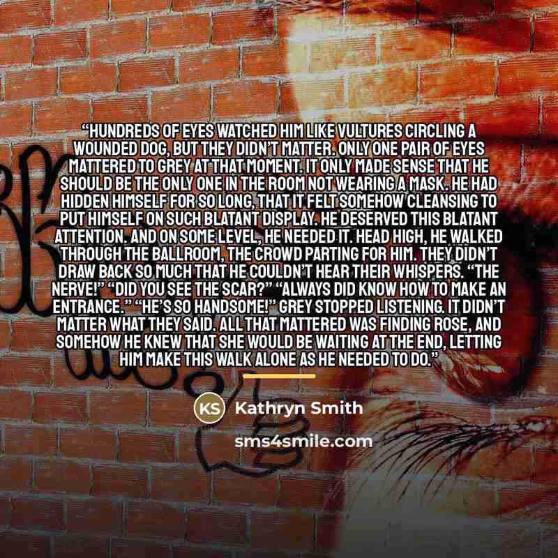 “Hundreds of eyes watched him like vultures circling a wounded dog, but they didn’t matter. Only one pair of eyes mattered to Grey at that moment. It only made sense that he should be the only one in the room not wearing a mask. He had hidden himself for so long, that it felt somehow cleansing to…” quote by Kathryn Smith