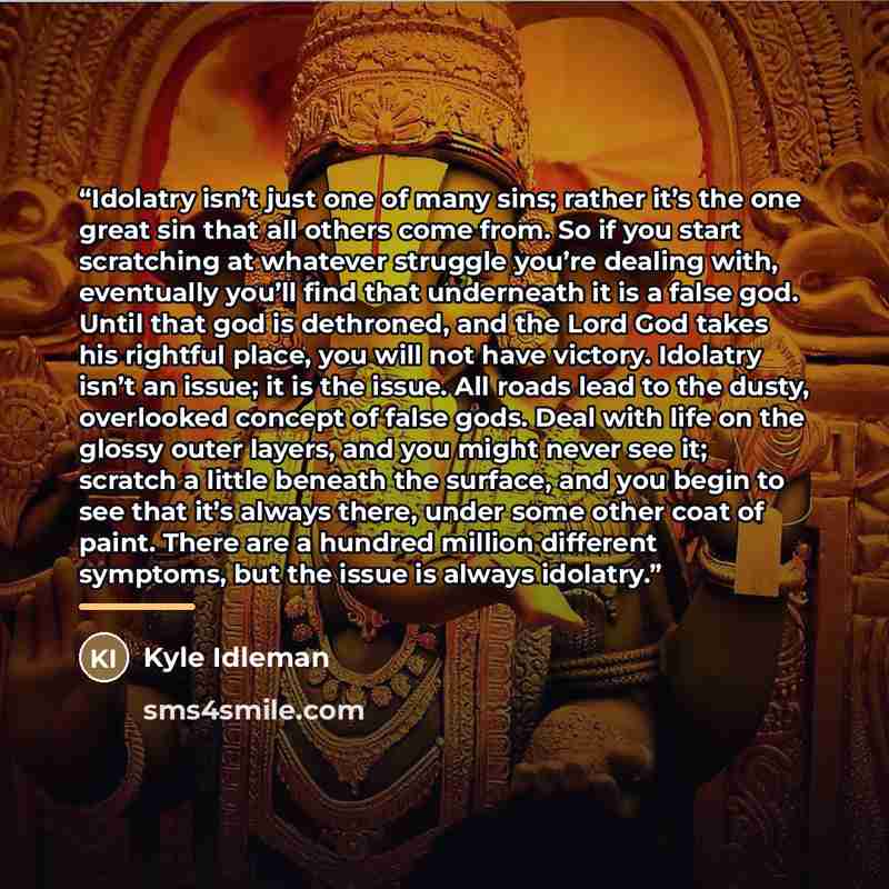“Idolatry isn’t just one of many sins; rather it’s the one great sin that all others come from. So if you start scratching at whatever struggle you’re dealing with, eventually you’ll find that underneath it is a false god. Until that god is dethroned, and the Lord God takes his rightful place, you…” quote by Kyle Idleman