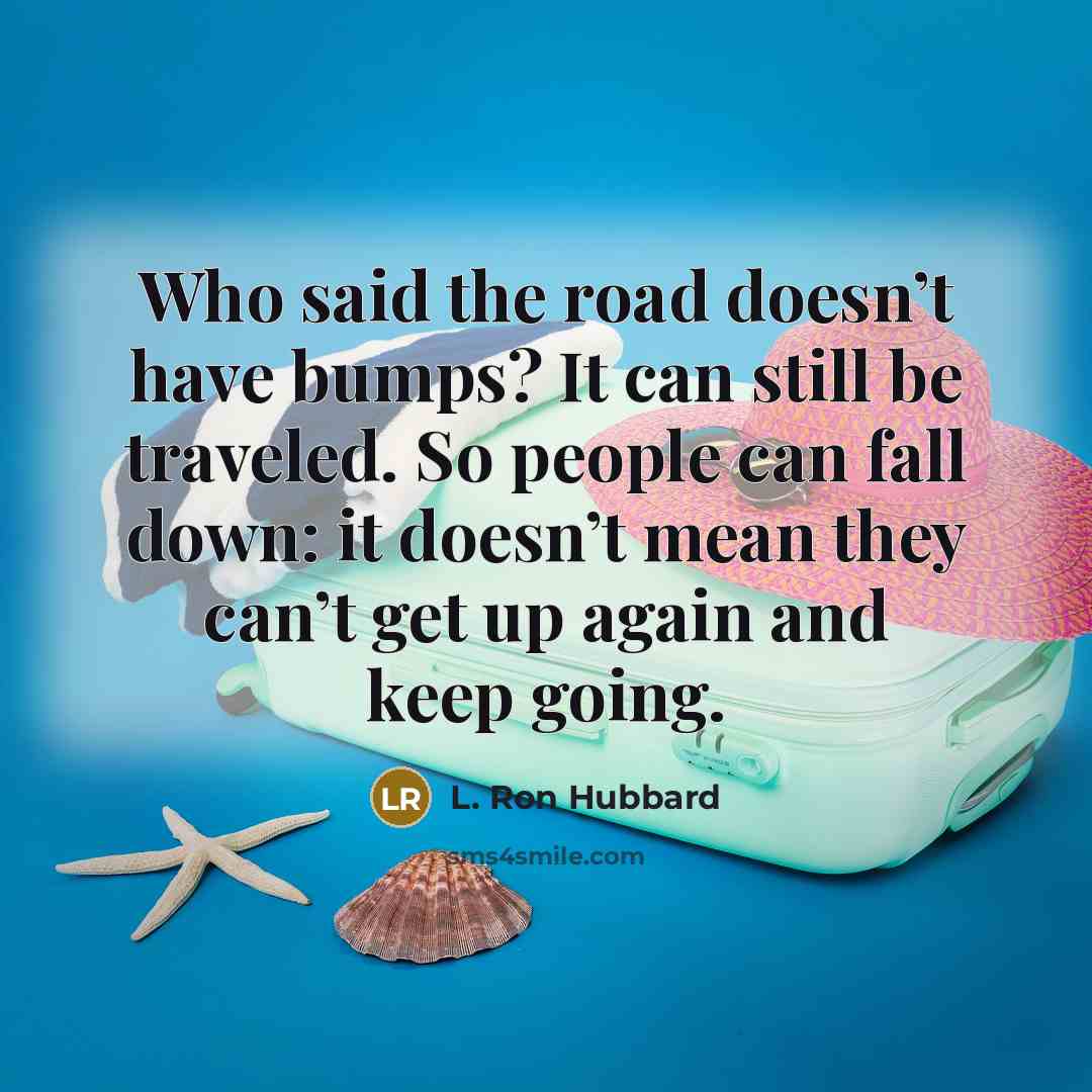 “Who said the road doesn’t have bumps? It can still be traveled. So people can fall down: it doesn’t mean they can’t get up again and keep going.” quote by L. Ron Hubbard
