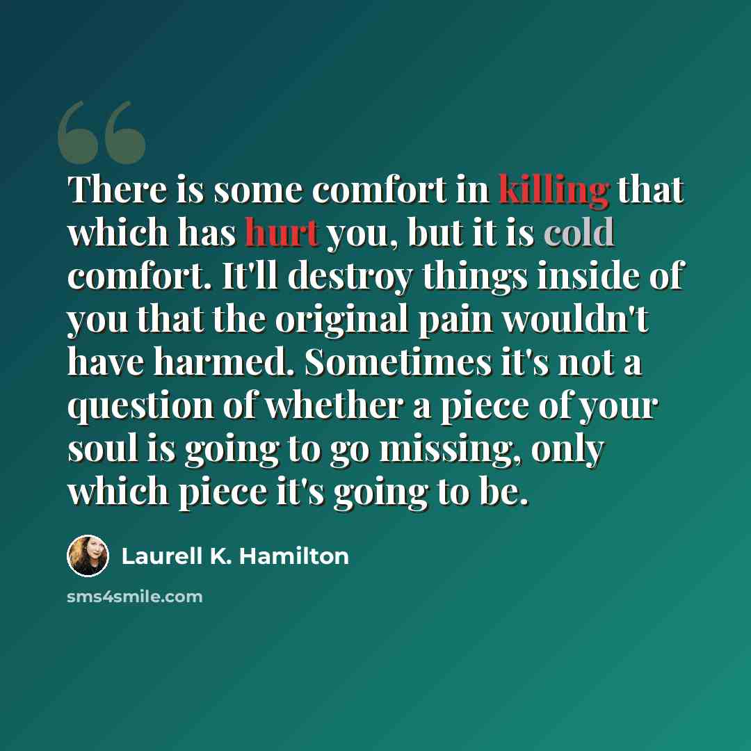“There is some comfort in killing that which has hurt you, but it is cold comfort. It'll destroy things inside of you that the original pain wouldn't have harmed. Sometimes it's not a question of whether a piece of your soul is going to go missing, only which piece it's going to be.” quote by Laurell K. Hamilton