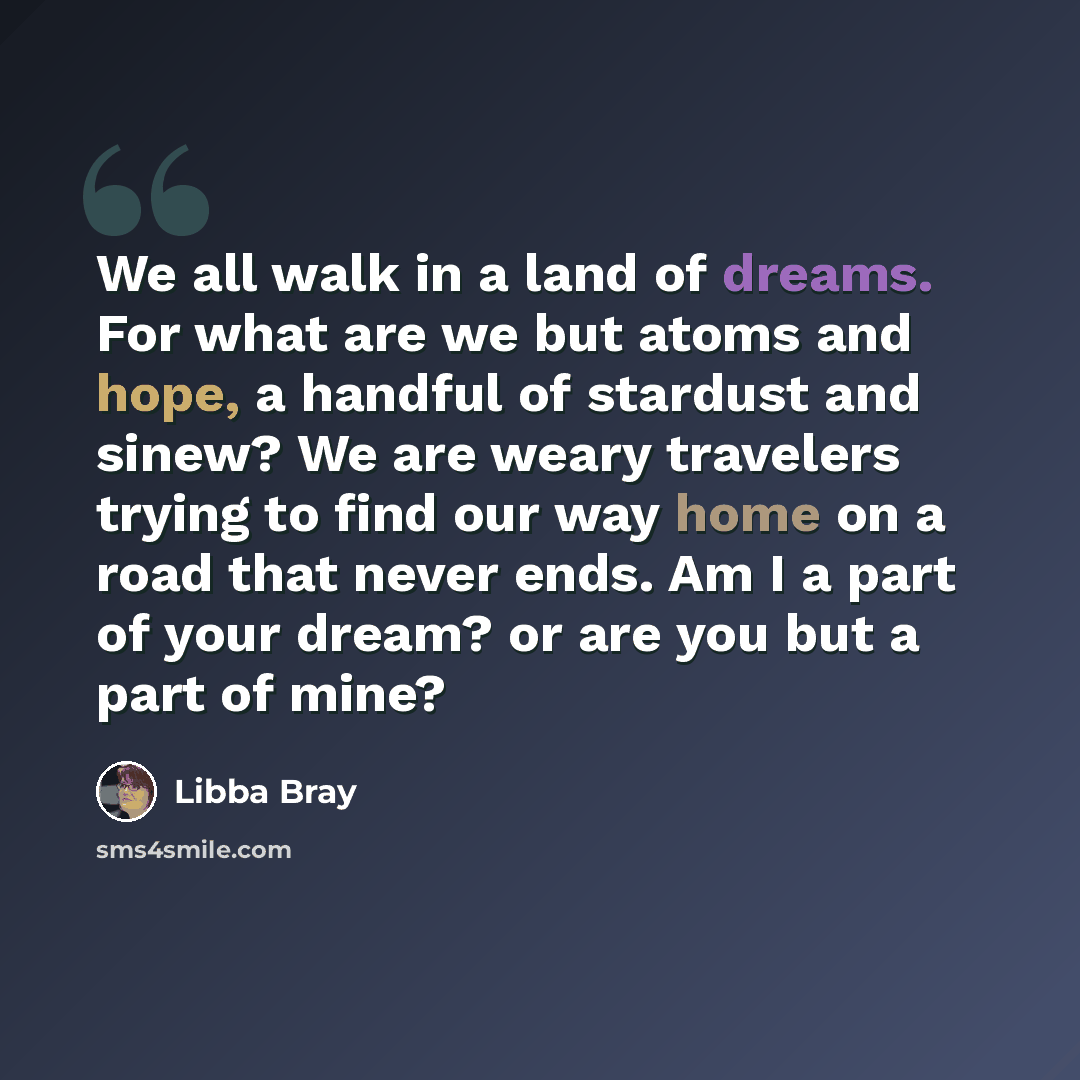 “We all walk in a land of dreams. For what are we but atoms and hope, a handful of stardust and sinew? We are weary travelers trying to find our way home on a road that never ends. Am I a part of your dream? or are you but a part of mine?” quote by Libba Bray