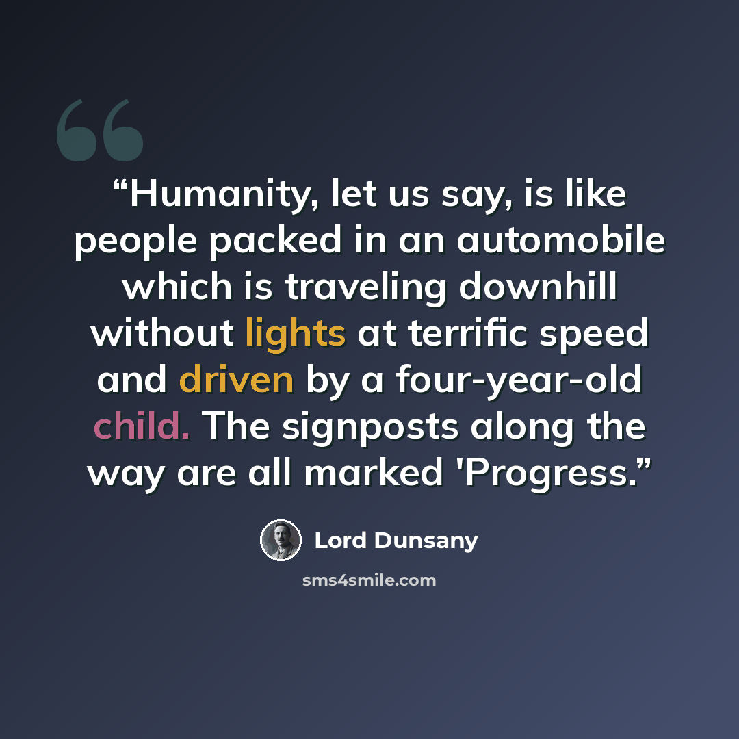 “Humanity, let us say, is like people packed in an automobile which is traveling downhill without lights at terrific speed and driven by a four-year-old child. The signposts along the way are all marked 'Progress.” quote by Lord Dunsany