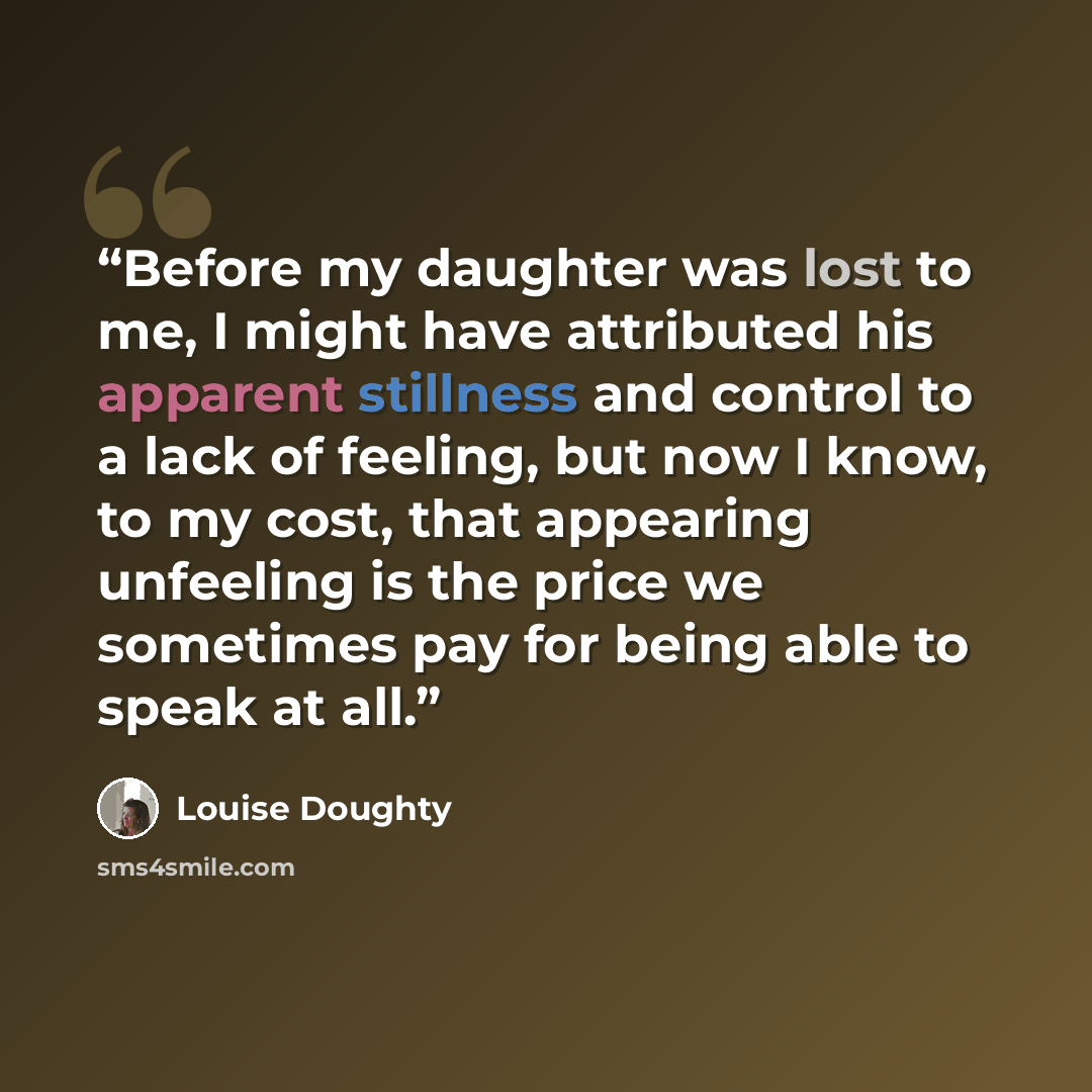 “Before my daughter was lost to me, I might have attributed his apparent stillness and control to a lack of feeling, but now I know, to my cost, that appearing unfeeling is the price we sometimes pay for being able to speak at all.” quote by Louise Doughty