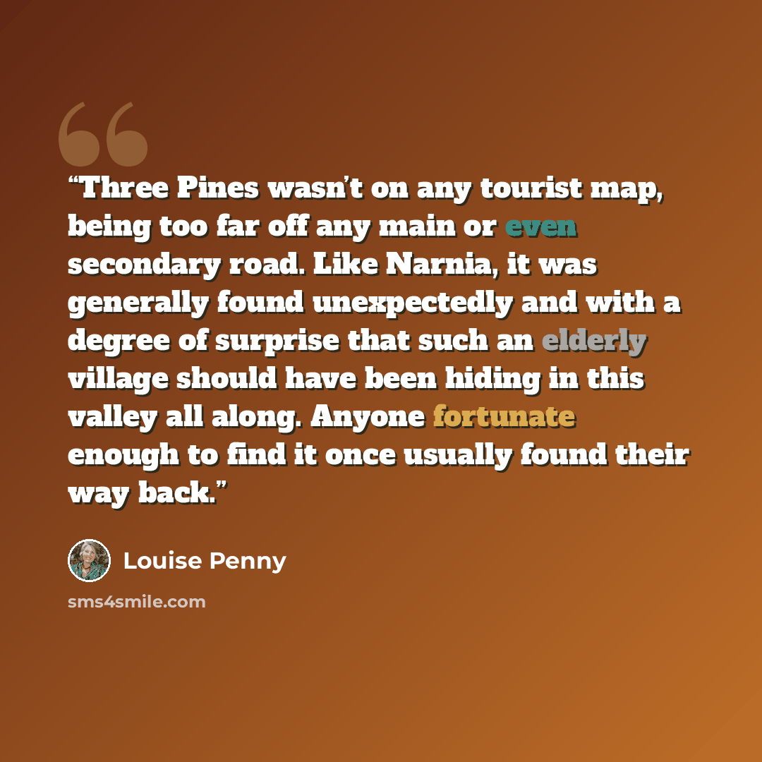 “Three Pines wasn’t on any tourist map, being too far off any main or even secondary road. Like Narnia, it was generally found unexpectedly and with a degree of surprise that such an elderly village should have been hiding in this valley all along. Anyone fortunate enough to find it once usually…” quote by Louise Penny