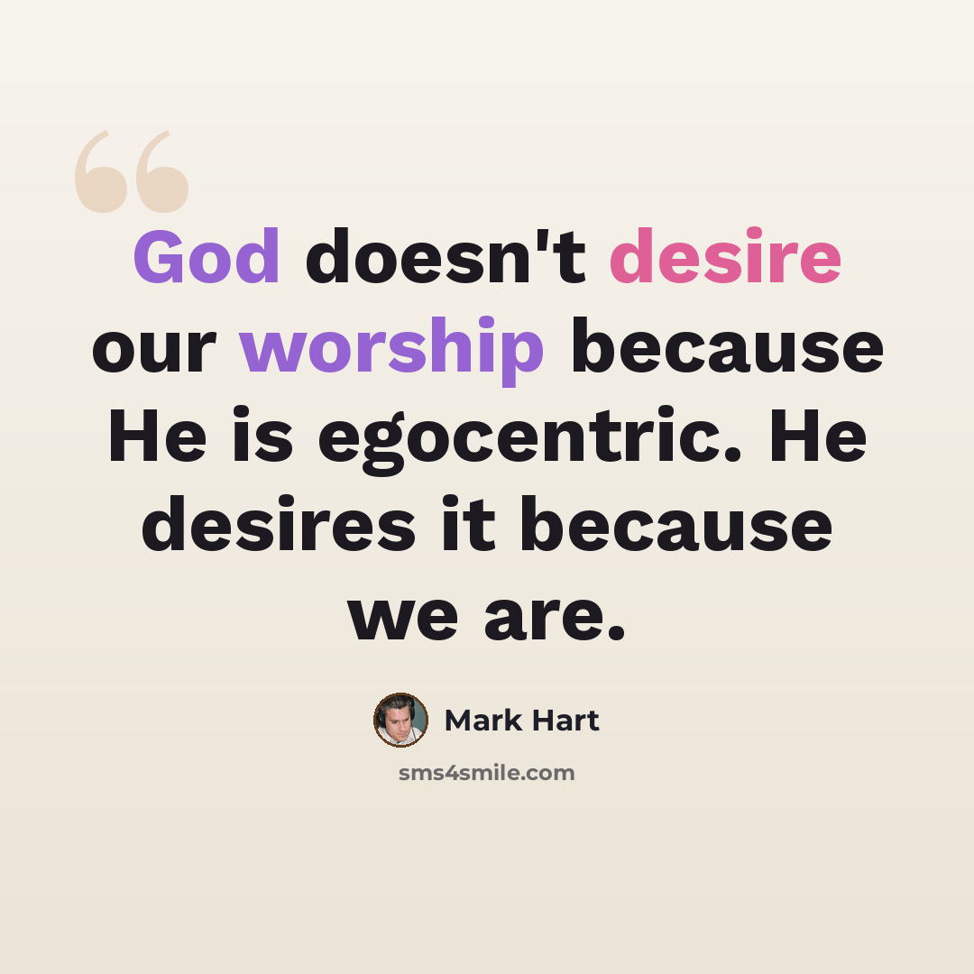 “God doesn't desire our worship because He is egocentric. He desires it because we are.” quote by Mark Hart