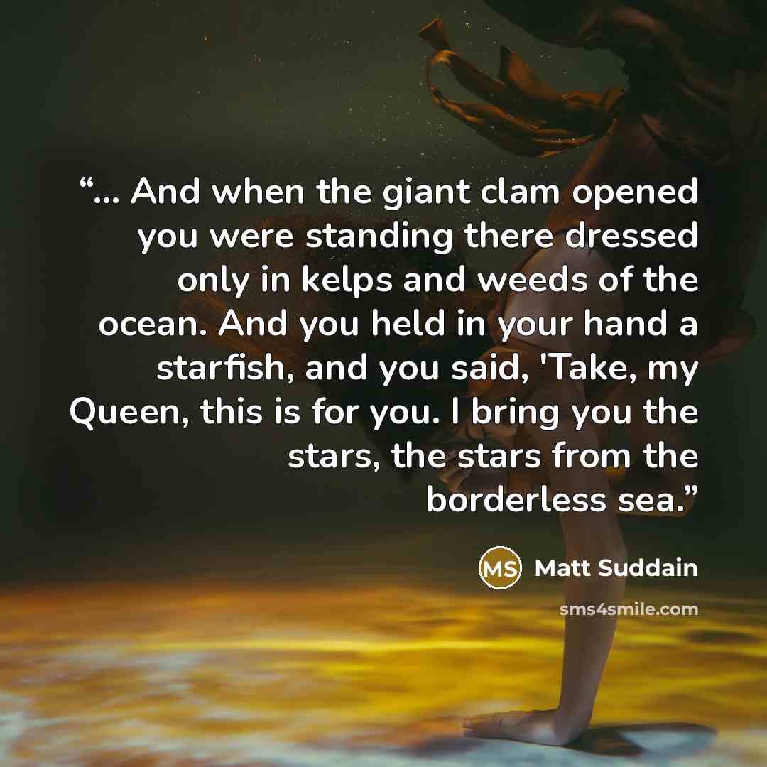 “... And when the giant clam opened you were standing there dressed only in kelps and weeds of the ocean. And you held in your hand a starfish, and you said, 'Take, my Queen, this is for you. I bring you the stars, the stars from the borderless sea.” quote by Matt Suddain