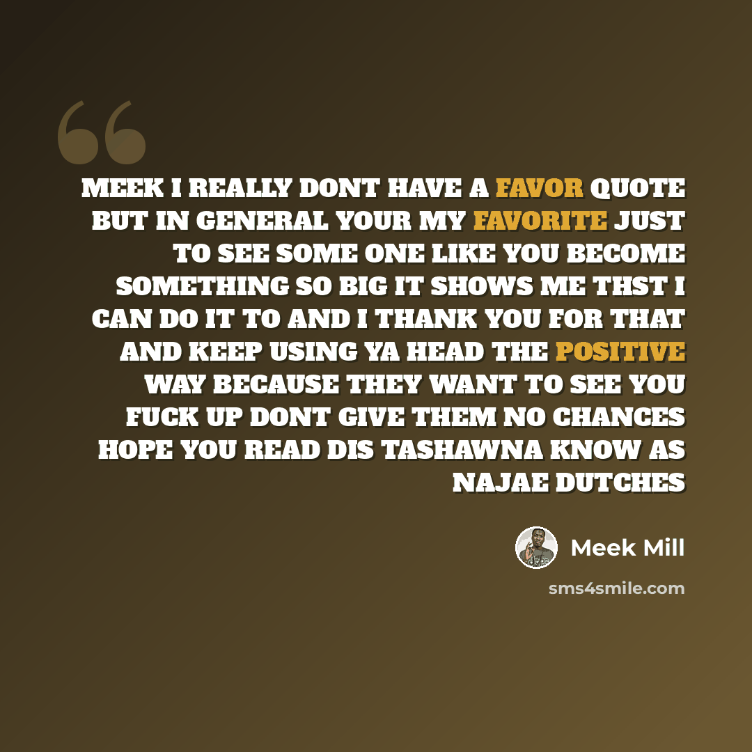 “MEEK I REALLY DONT HAVE A FAVOR QUOTE BUT IN GENERAL YOUR MY FAVORITE JUST TO SEE SOME ONE LIKE YOU BECOME SOMETHING SO BIG IT SHOWS ME THST I CAN DO IT TO AND I THANK YOU FOR THAT AND KEEP USING YA HEAD THE POSITIVE WAY BECAUSE THEY WANT TO SEE YOU FUCK UP DONT GIVE THEM NO CHANCES HOPE YOU READ…” quote by Meek Mill