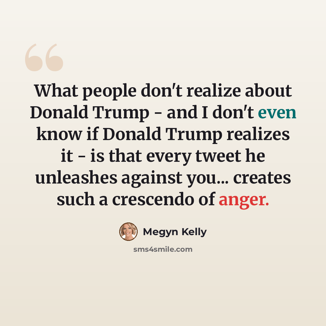 “What people don't realize about Donald Trump - and I don't even know if Donald Trump realizes it - is that every tweet he unleashes against you... creates such a crescendo of anger.” quote by Megyn Kelly