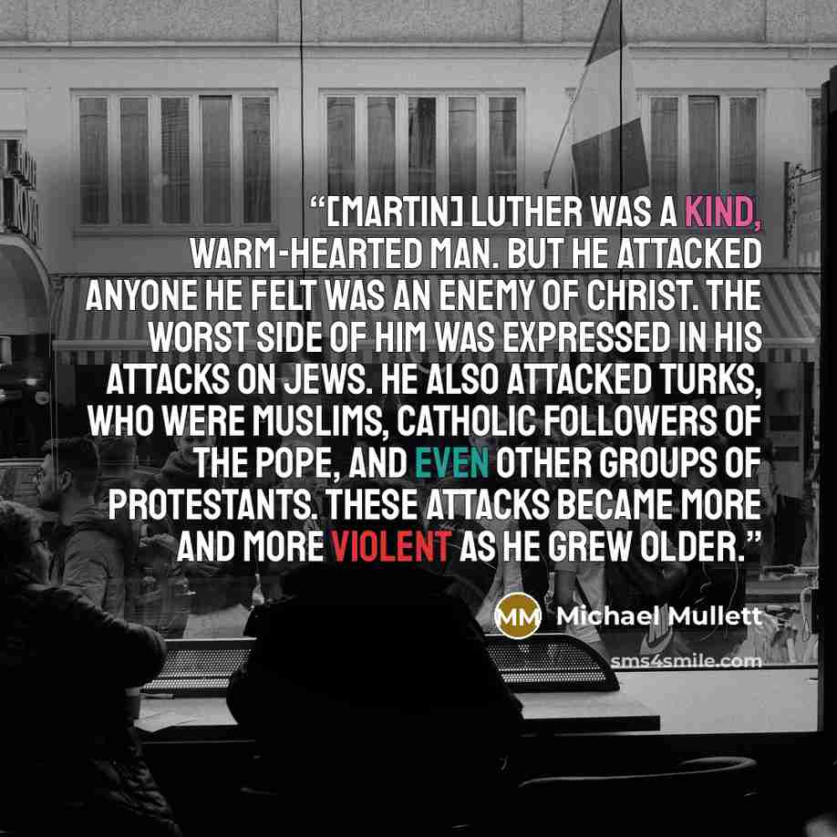 “[Martin] Luther was a kind, warm-hearted man. But he attacked anyone he felt was an enemy of Christ. The worst side of him was expressed in his attacks on Jews. He also attacked Turks, who were Muslims, Catholic followers of the Pope, and even other groups of Protestants. These attacks became more…” quote by Michael Mullett