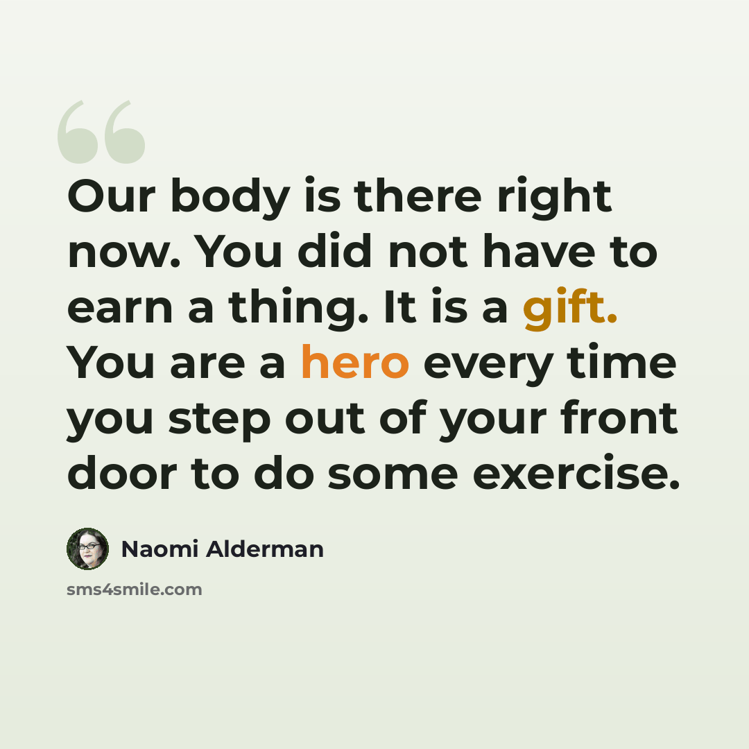“Our body is there right now. You did not have to earn a thing. It is a gift. You are a hero every time you step out of your front door to do some exercise.” quote by Naomi Alderman