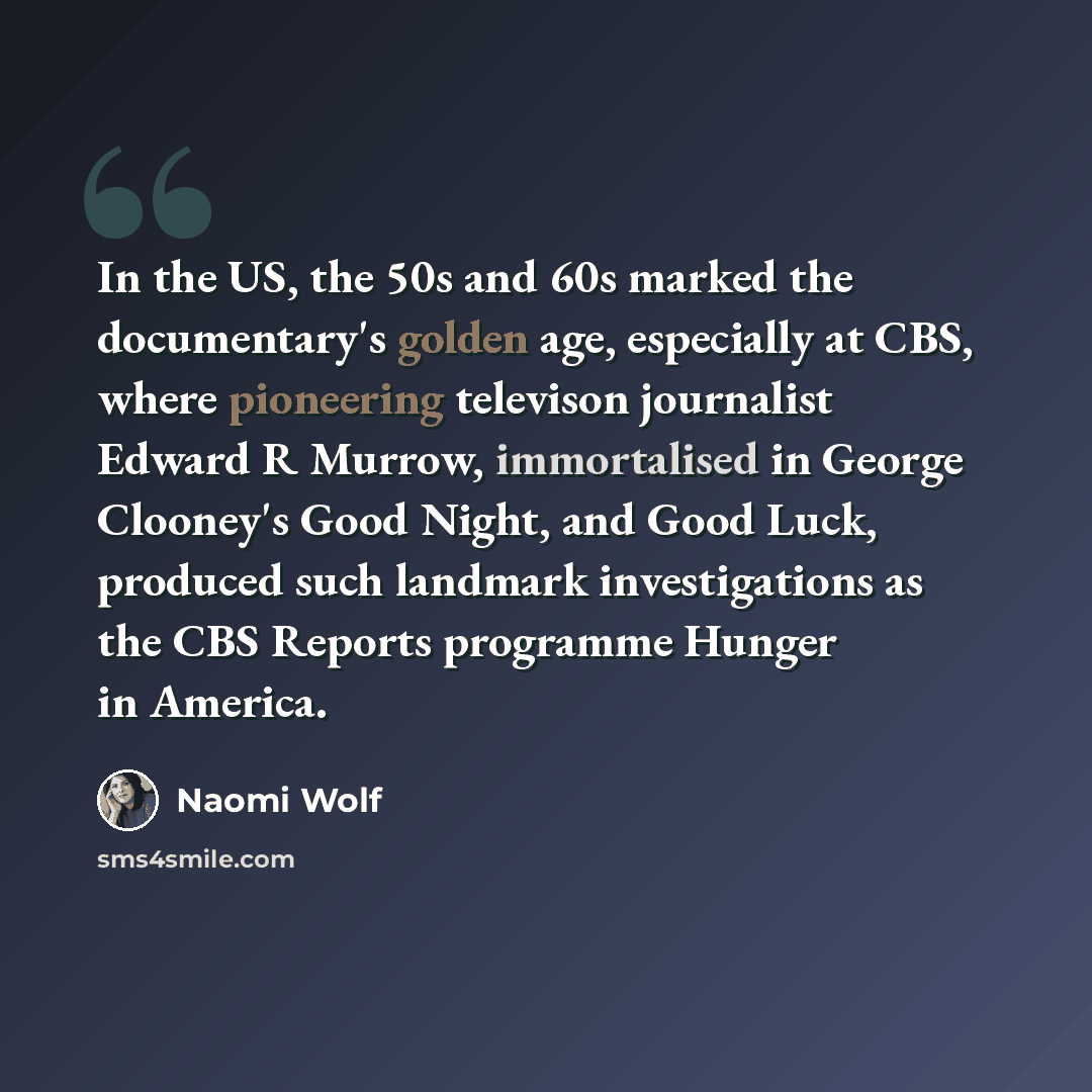 “In the US, the 50s and 60s marked the documentary's golden age, especially at CBS, where pioneering televison journalist Edward R Murrow, immortalised in George Clooney's Good Night, and Good Luck, produced such landmark investigations as the CBS Reports programme Hunger in America.” quote by Naomi Wolf