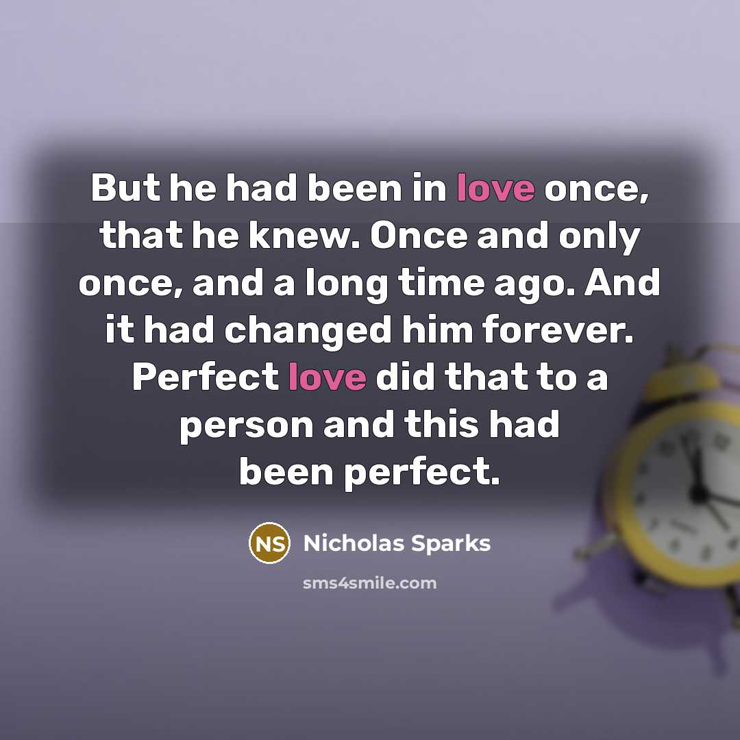 “But he had been in love once, that he knew. Once and only once, and a long time ago. And it had changed him forever. Perfect love did that to a person and this had been perfect.” quote by Nicholas Sparks