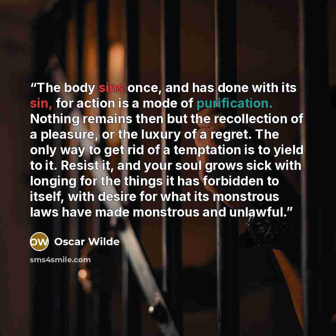 “The body sins once, and has done with its sin, for action is a mode of purification. Nothing remains then but the recollection of a pleasure, or the luxury of a regret. The only way to get rid of a temptation is to yield to it. Resist it, and your soul grows sick with longing for the things it has…” quote by Oscar Wilde