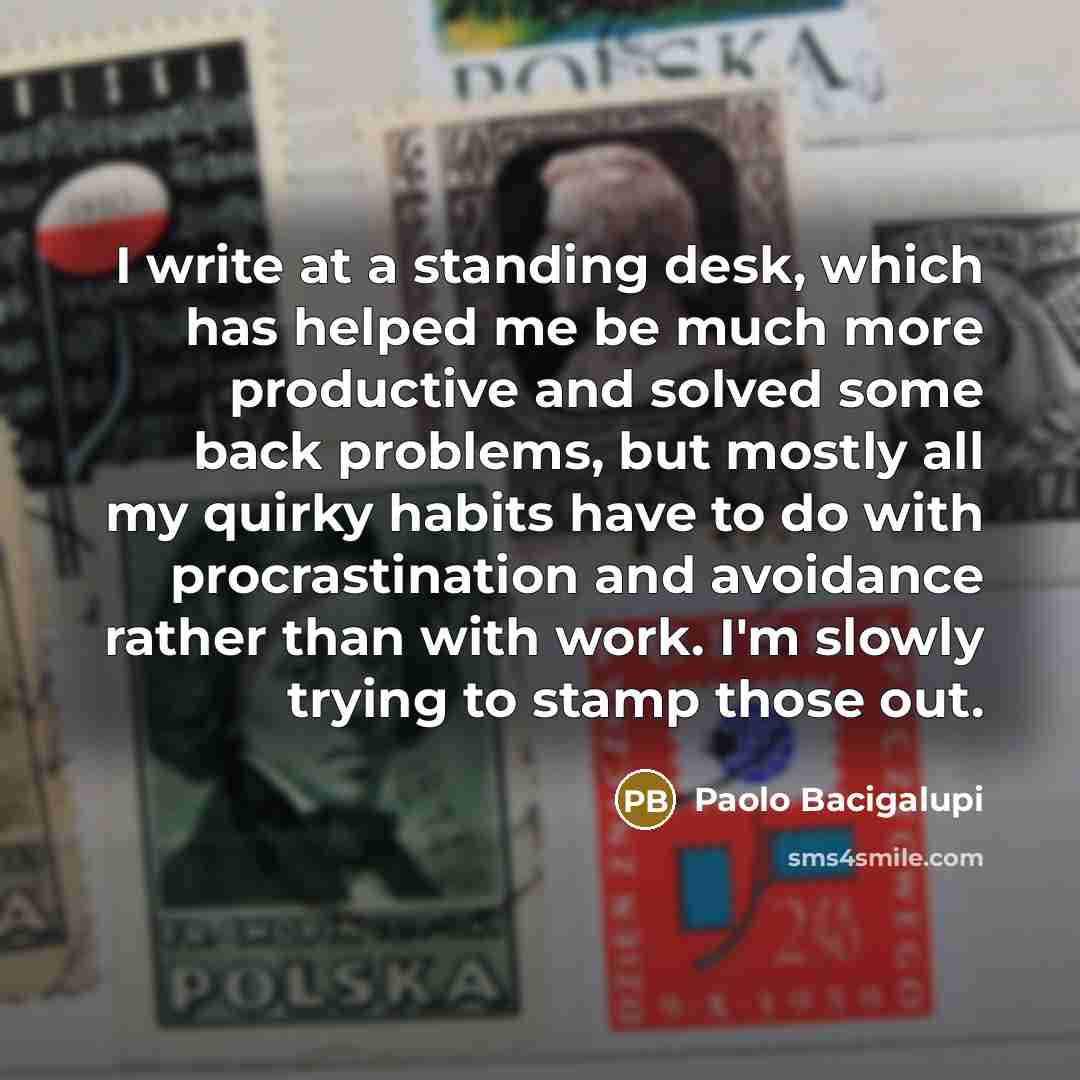 “I write at a standing desk, which has helped me be much more productive and solved some back problems, but mostly all my quirky habits have to do with procrastination and avoidance rather than with work. I'm slowly trying to stamp those out.” quote by Paolo Bacigalupi