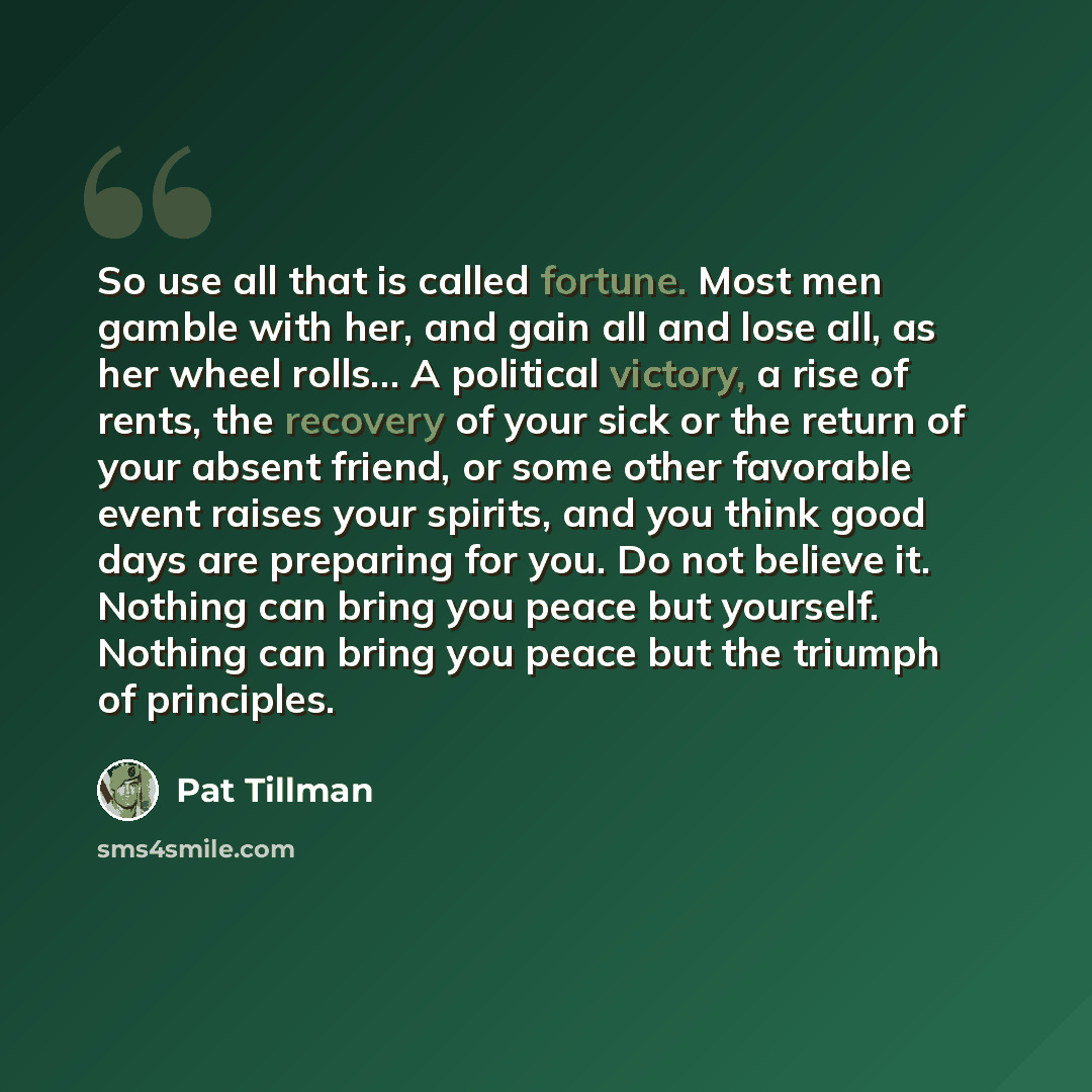 “So use all that is called fortune. Most men gamble with her, and gain all and lose all, as her wheel rolls... A political victory, a rise of rents, the recovery of your sick or the return of your absent friend, or some other favorable event raises your spirits, and you think good days are…” quote by Pat Tillman