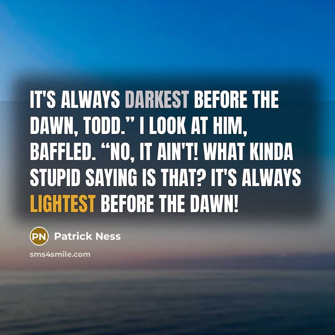“It's always darkest before the dawn, Todd.” I look at him, baffled. “No, it ain't! What kinda stupid saying is that? It's always lightest before the dawn!” quote by Patrick Ness