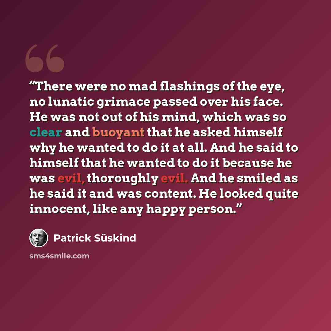 “There were no mad flashings of the eye, no lunatic grimace passed over his face. He was not out of his mind, which was so clear and buoyant that he asked himself why he wanted to do it at all. And he said to himself that he wanted to do it because he was evil, thoroughly evil. And he smiled as he…” quote by Patrick Süskind