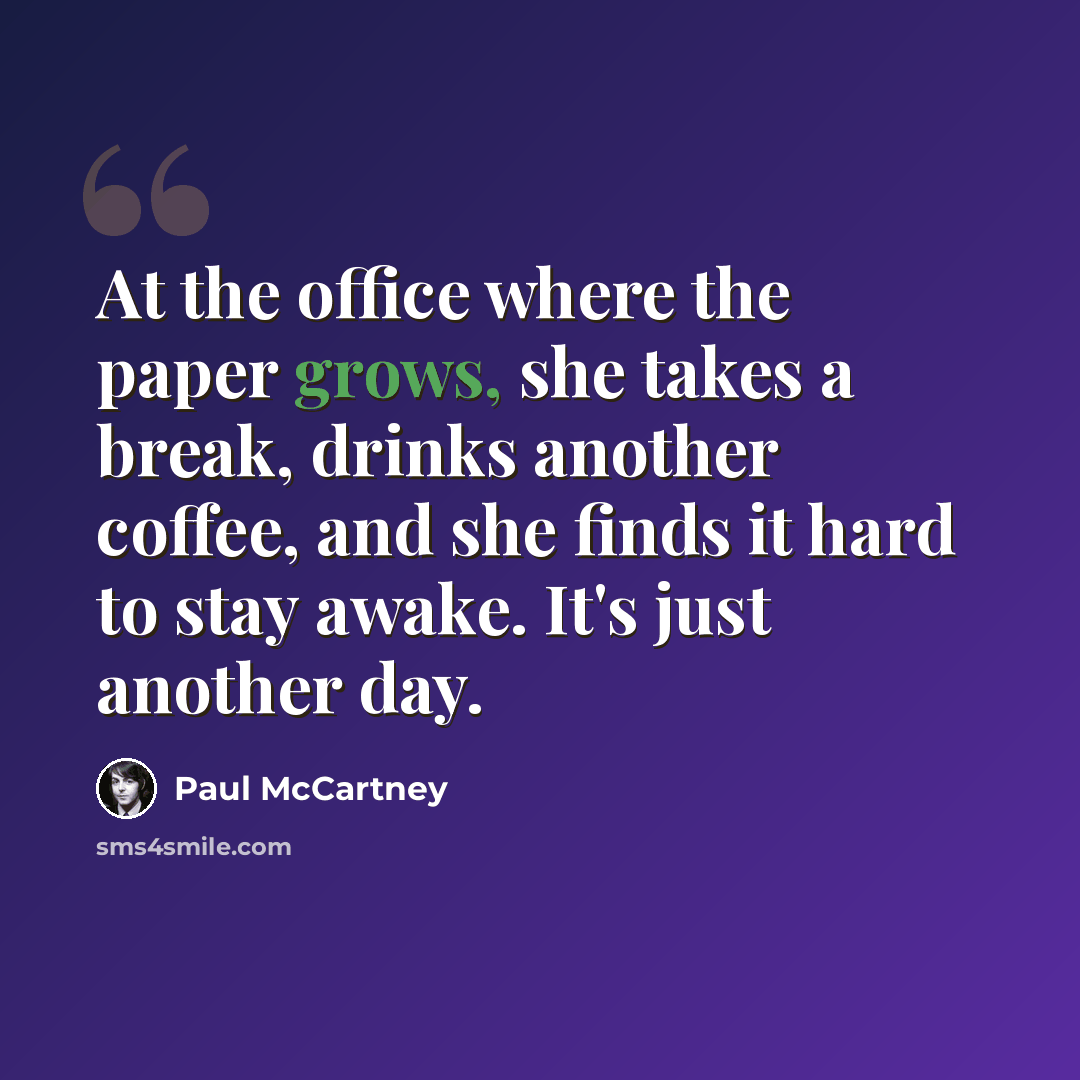 “At the office where the paper grows, she takes a break, drinks another coffee, and she finds it hard to stay awake. It's just another day.” quote by Paul McCartney
