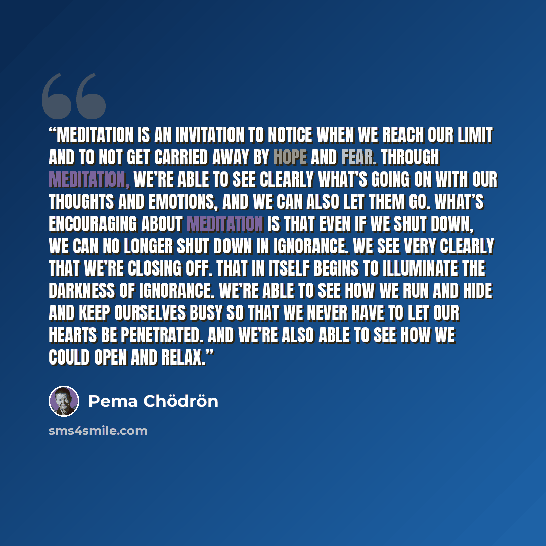 “Meditation is an invitation to notice when we reach our limit and to not get carried away by hope and fear. Through meditation, we’re able to see clearly what’s going on with our thoughts and emotions, and we can also let them go. What’s encouraging about meditation is that even if we shut down…” quote by Pema Chödrön