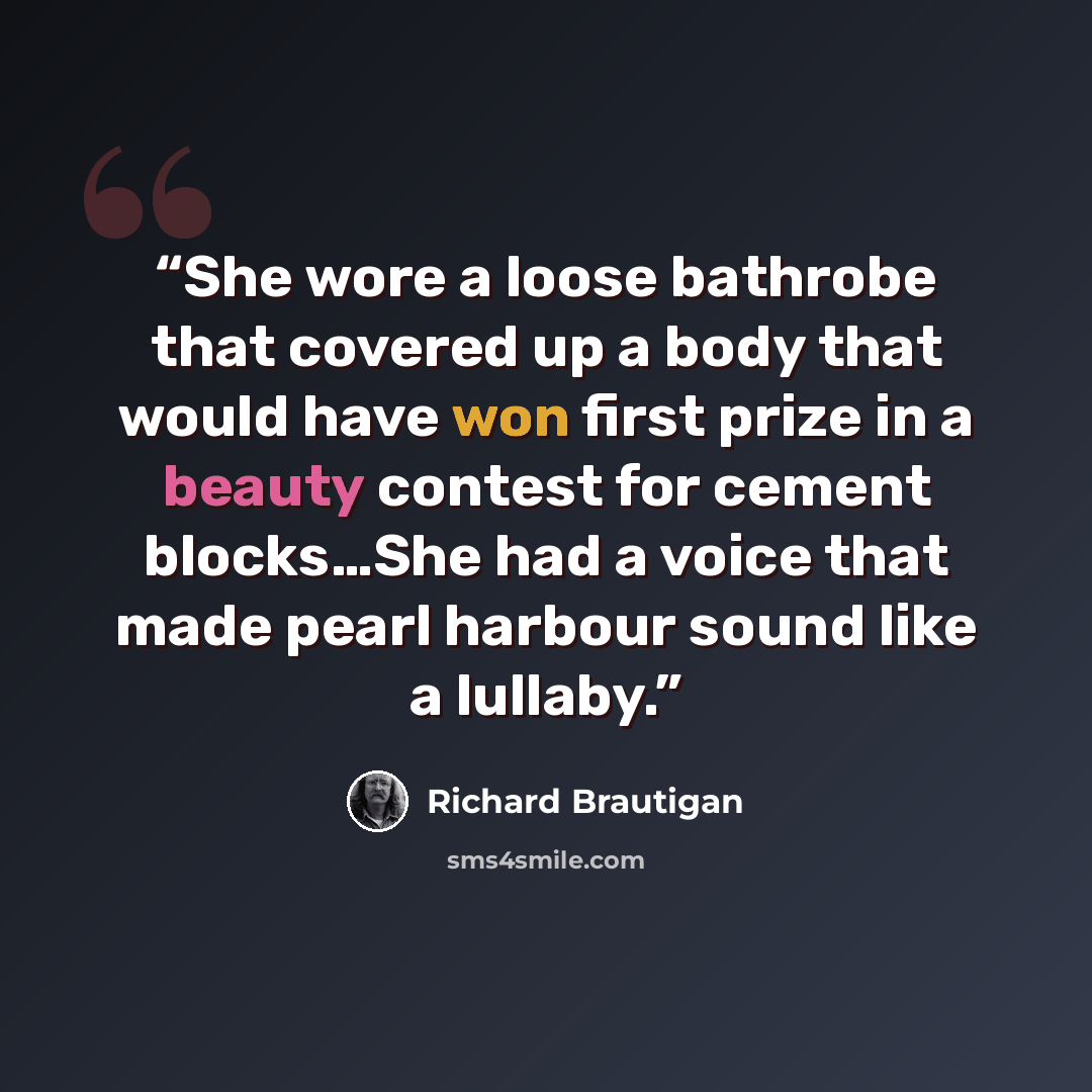 “She wore a loose bathrobe that covered up a body that would have won first prize in a beauty contest for cement blocks…She had a voice that made pearl harbour sound like a lullaby.” quote by Richard Brautigan