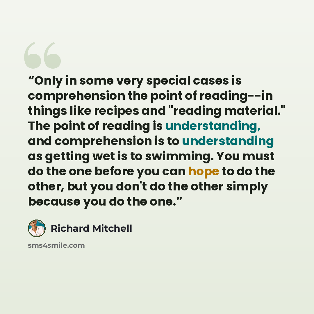 “Only in some very special cases is comprehension the point of reading--in things like recipes and "reading material." The point of reading is understanding, and comprehension is to understanding as getting wet is to swimming. You must do the one before you can hope to do the other, but you don't…” quote by Richard Mitchell
