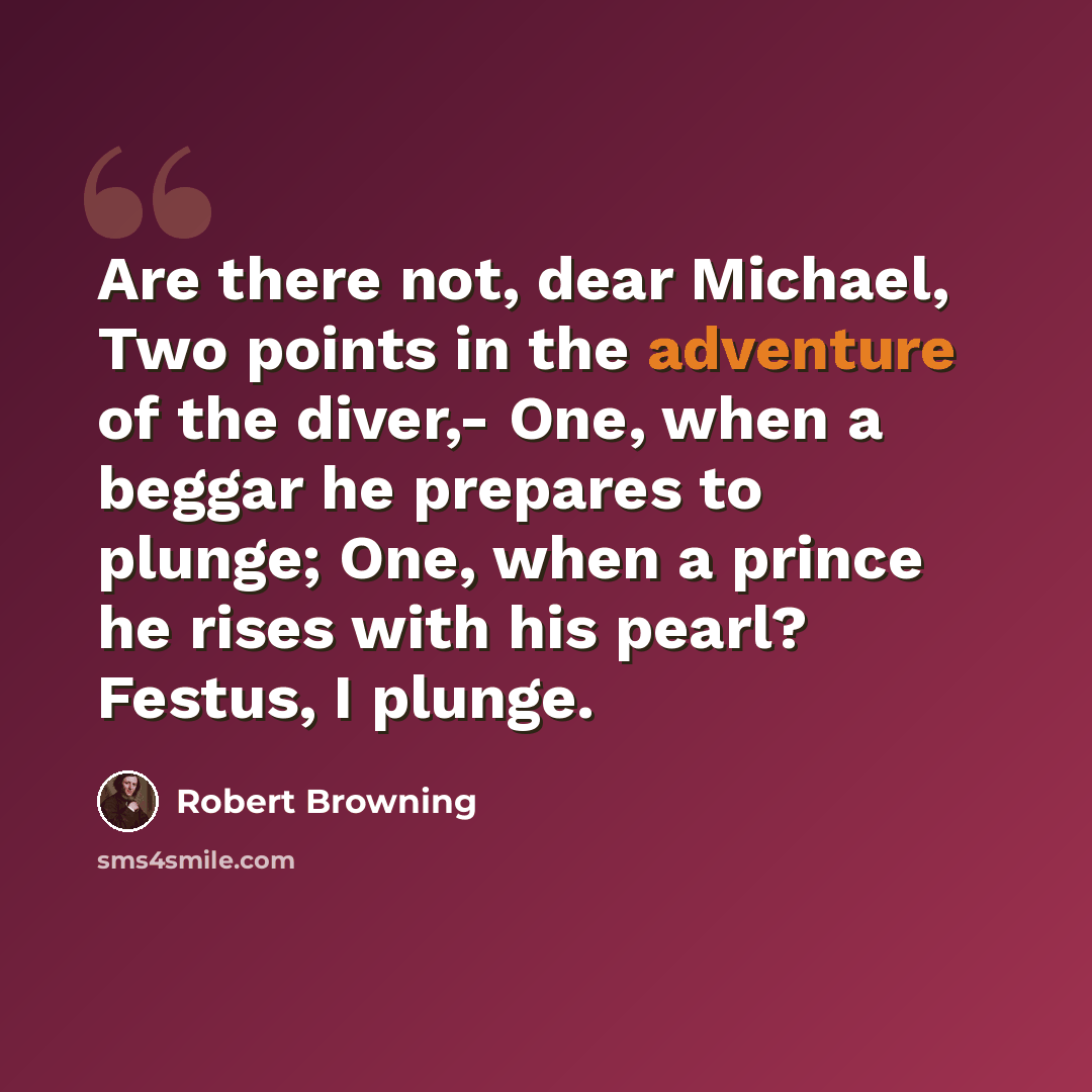 “Are there not, dear Michael, Two points in the adventure of the diver,- One, when a beggar he prepares to plunge; One, when a prince he rises with his pearl? Festus, I plunge.” quote by Robert Browning