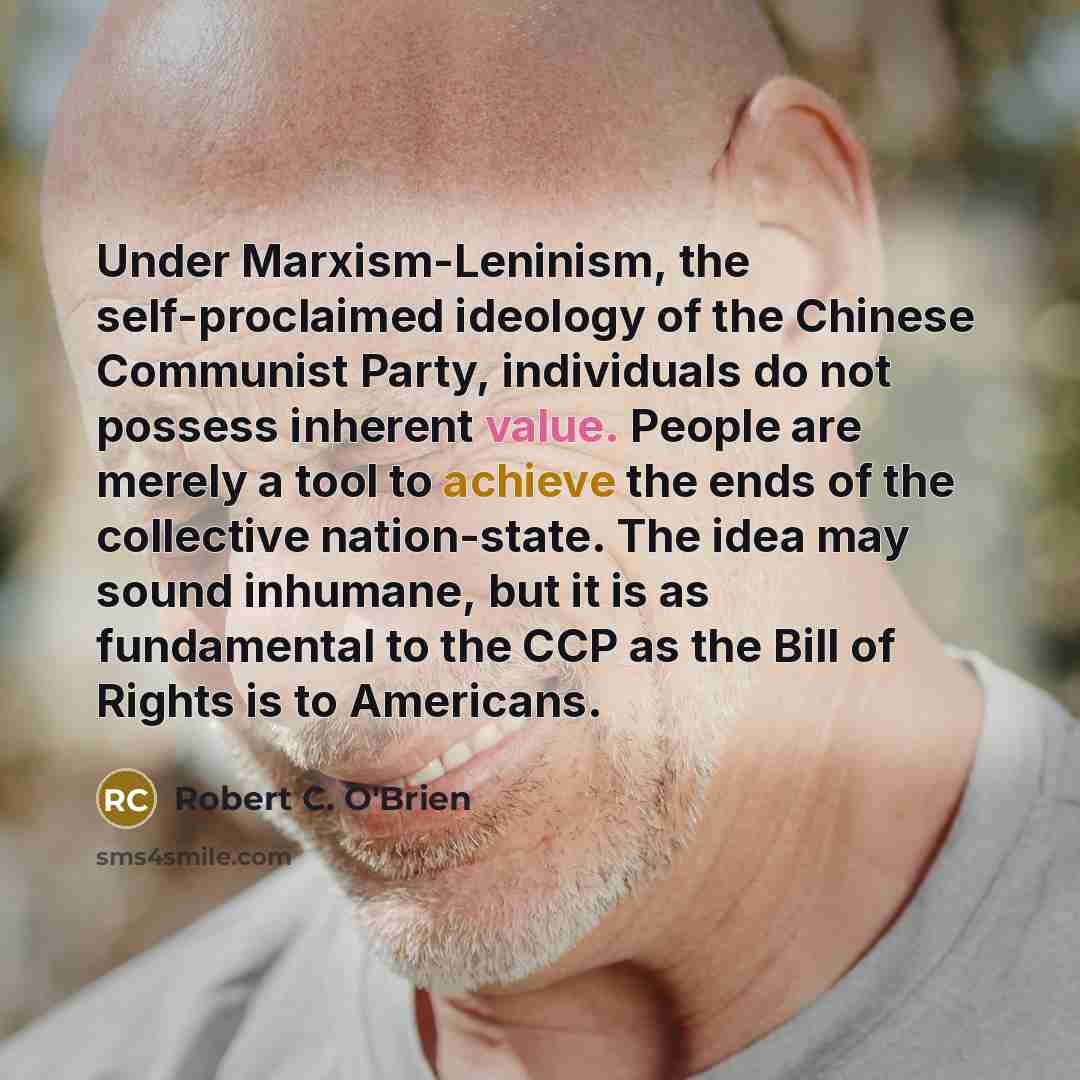 “Under Marxism-Leninism, the self-proclaimed ideology of the Chinese Communist Party, individuals do not possess inherent value. People are merely a tool to achieve the ends of the collective nation-state. The idea may sound inhumane, but it is as fundamental to the CCP as the Bill of Rights is to…” quote by Robert C. O'Brien