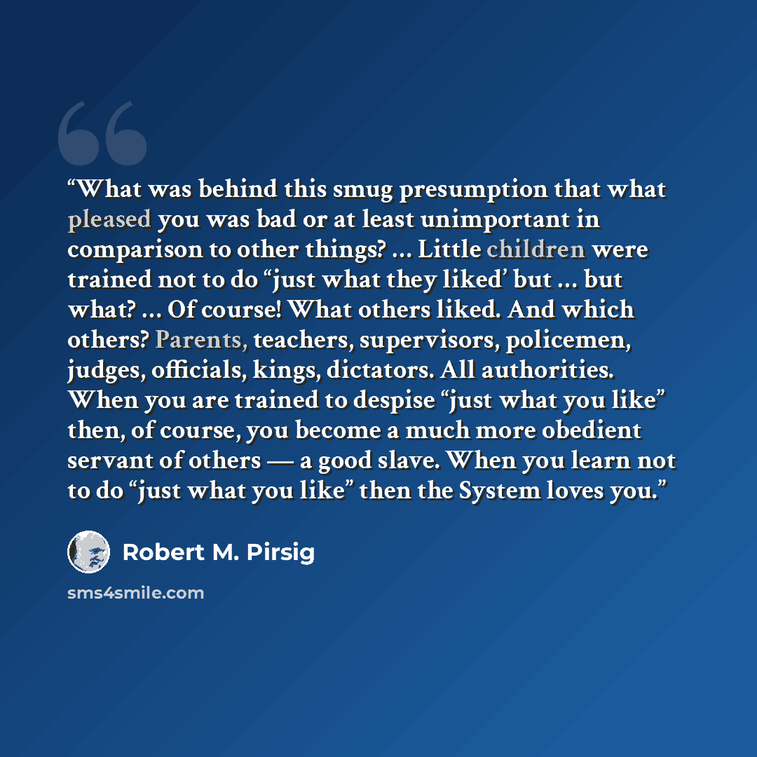 “What was behind this smug presumption that what pleased you was bad or at least unimportant in comparison to other things? … Little children were trained not to do “just what they liked’ but … but what? … Of course! What others liked. And which others? Parents, teachers, supervisors, policemen…” quote by Robert M. Pirsig