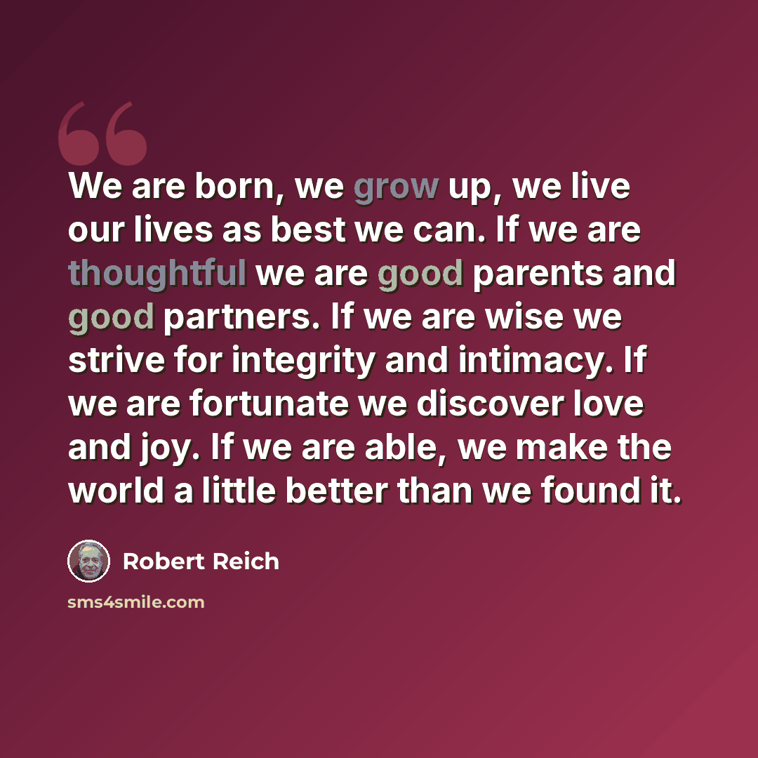 “We are born, we grow up, we live our lives as best we can. If we are thoughtful we are good parents and good partners. If we are wise we strive for integrity and intimacy. If we are fortunate we discover love and joy. If we are able, we make the world a little better than we found it.” quote by Robert Reich