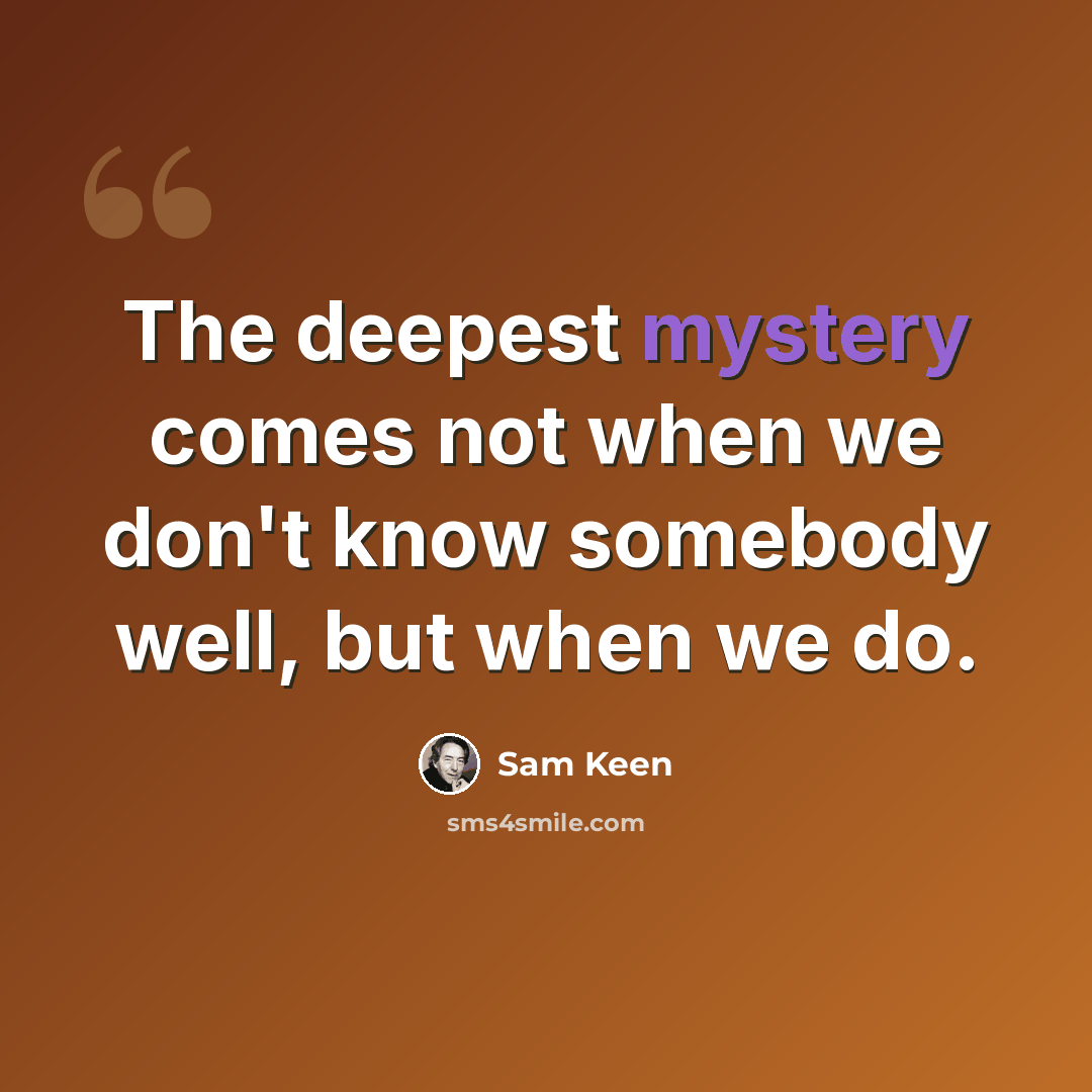 “The deepest mystery comes not when we don't know somebody well, but when we do.” quote by Sam Keen