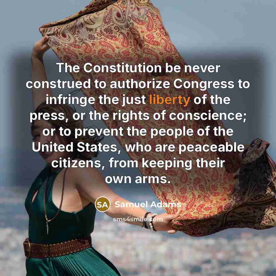 “The Constitution be never construed to authorize Congress to infringe the just liberty of the press, or the rights of conscience; or to prevent the people of the United States, who are peaceable citizens, from keeping their own arms.” quote by Samuel Adams