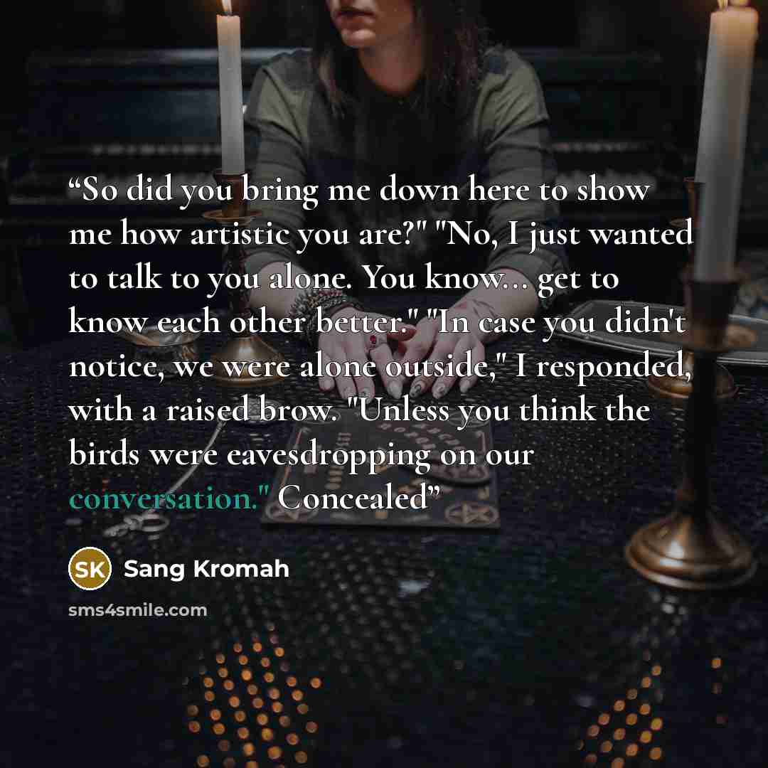 “So did you bring me down here to show me how artistic you are?" "No, I just wanted to talk to you alone. You know... get to know each other better." "In case you didn't notice, we were alone outside," I responded, with a raised brow. "Unless you think the birds were eavesdropping on our…” quote by Sang Kromah