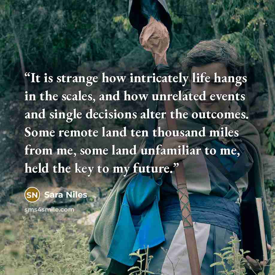 “It is strange how intricately life hangs in the scales, and how unrelated events and single decisions alter the outcomes. Some remote land ten thousand miles from me, some land unfamiliar to me, held the key to my future.” quote by Sara Niles