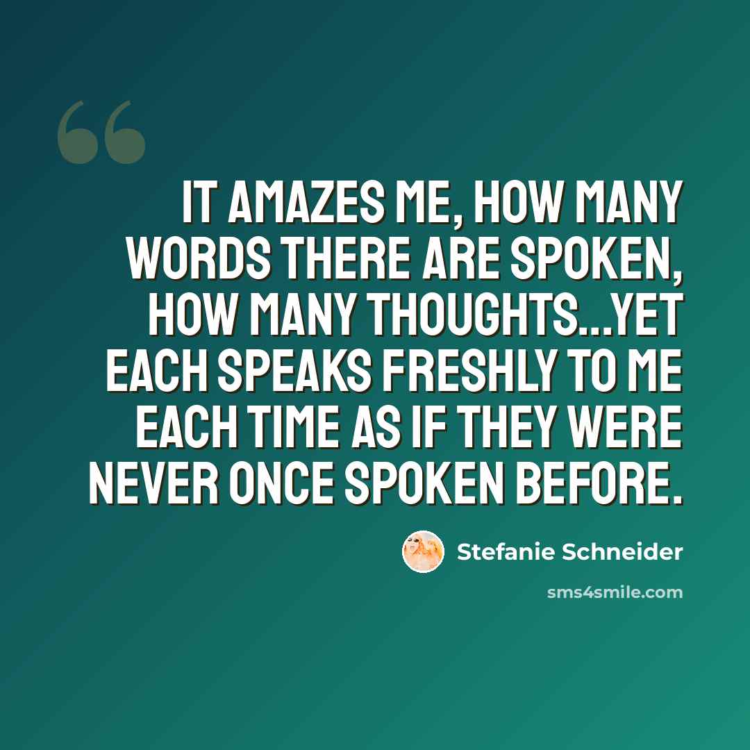“It amazes me, how many words there are spoken, how many thoughts...yet each speaks freshly to me each time as if they were never once spoken before.” quote by Stefanie Schneider