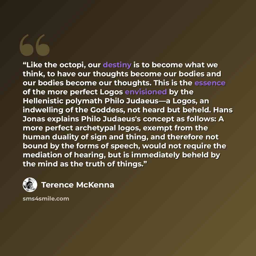 “Like the octopi, our destiny is to become what we think, to have our thoughts become our bodies and our bodies become our thoughts. This is the essence of the more perfect Logos envisioned by the Hellenistic polymath Philo Judaeus—a Logos, an indwelling of the Goddess, not heard but beheld. Hans…” quote by Terence McKenna