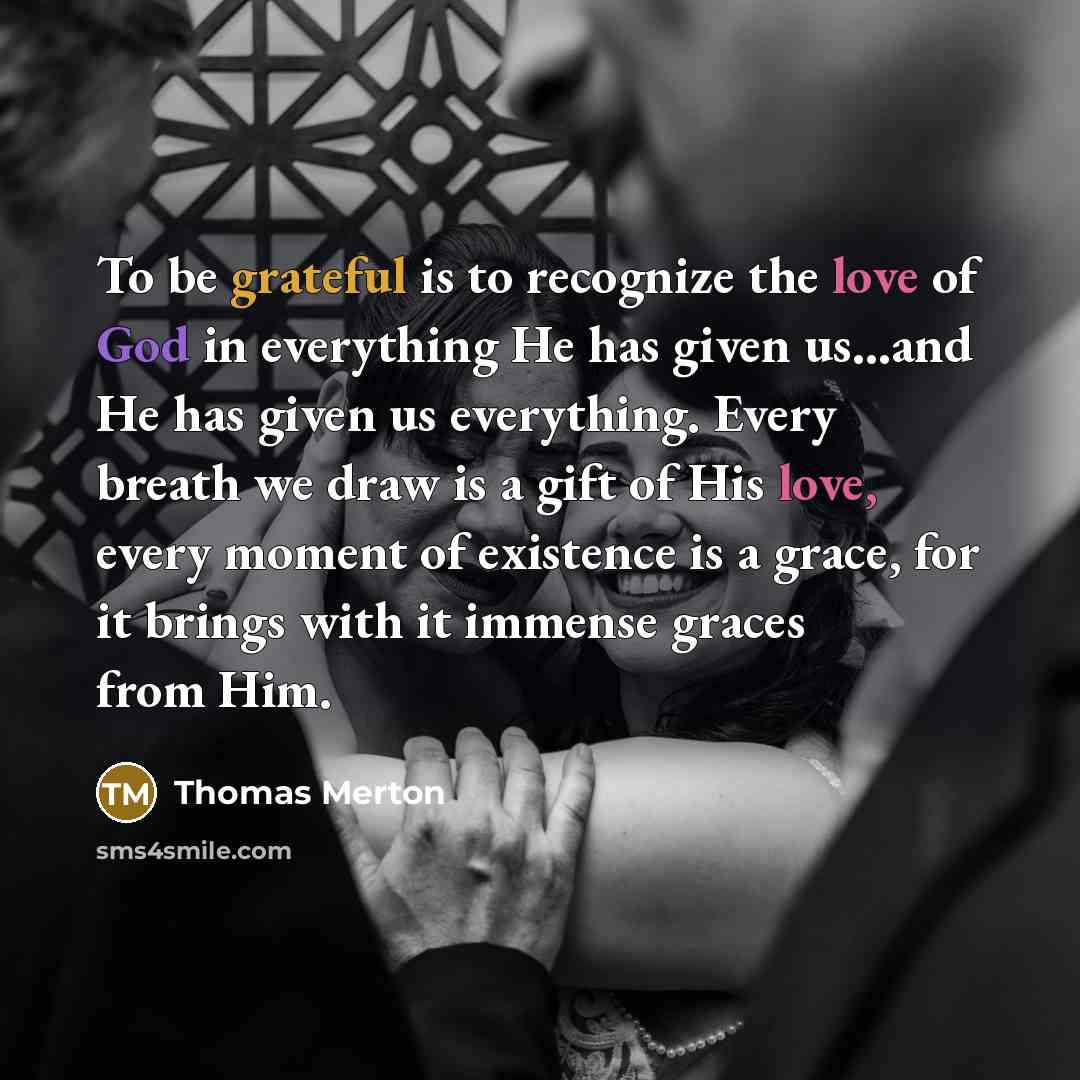 “To be grateful is to recognize the love of God in everything He has given us...and He has given us everything. Every breath we draw is a gift of His love, every moment of existence is a grace, for it brings with it immense graces from Him.” quote by Thomas Merton