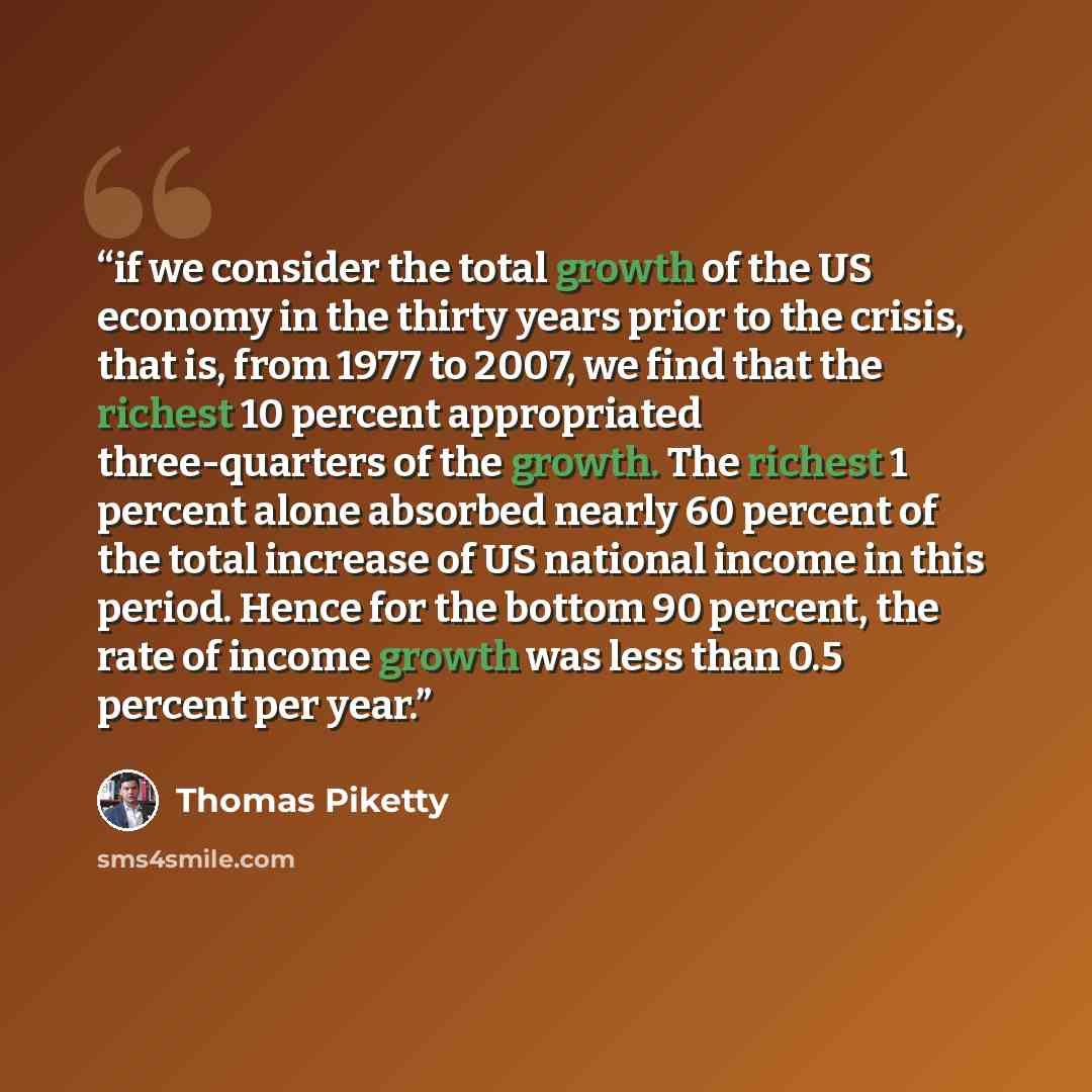 “if we consider the total growth of the US economy in the thirty years prior to the crisis, that is, from 1977 to 2007, we find that the richest 10 percent appropriated three-quarters of the growth. The richest 1 percent alone absorbed nearly 60 percent of the total increase of US national income…” quote by Thomas Piketty