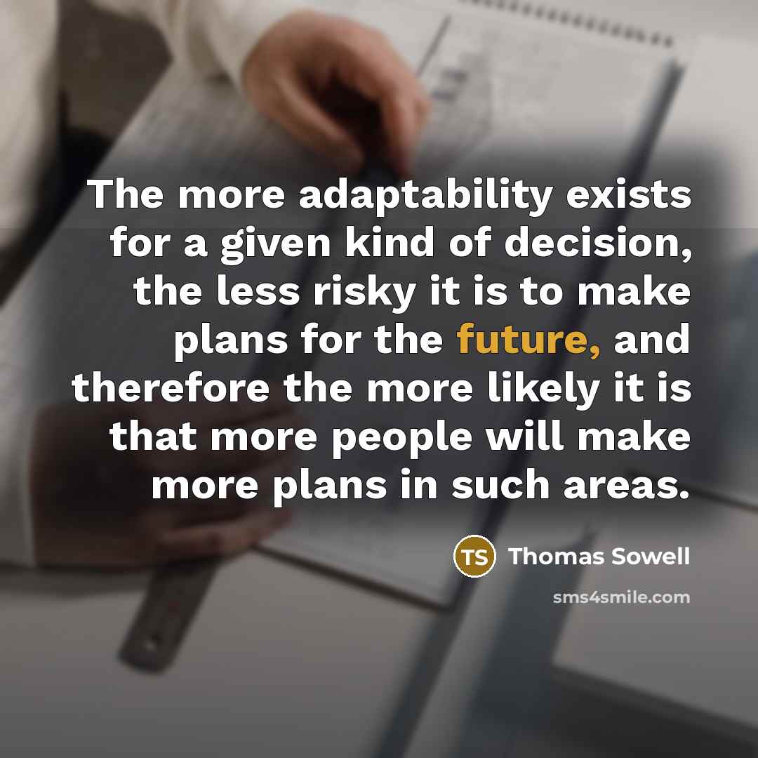 “The more adaptability exists for a given kind of decision, the less risky it is to make plans for the future, and therefore the more likely it is that more people will make more plans in such areas.” quote by Thomas Sowell
