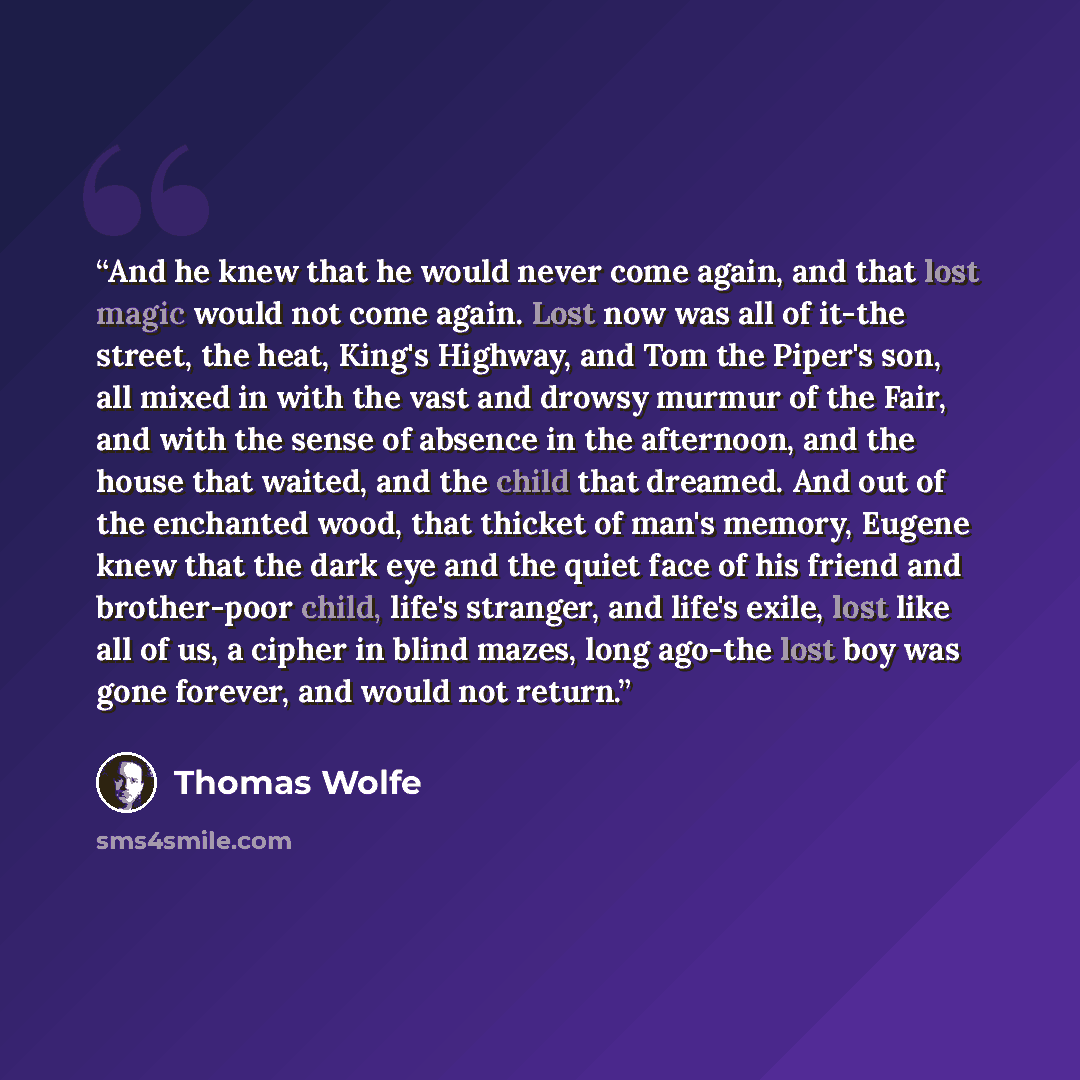 “And he knew that he would never come again, and that lost magic would not come again. Lost now was all of it-the street, the heat, King's Highway, and Tom the Piper's son, all mixed in with the vast and drowsy murmur of the Fair, and with the sense of absence in the afternoon, and the house that…” quote by Thomas Wolfe