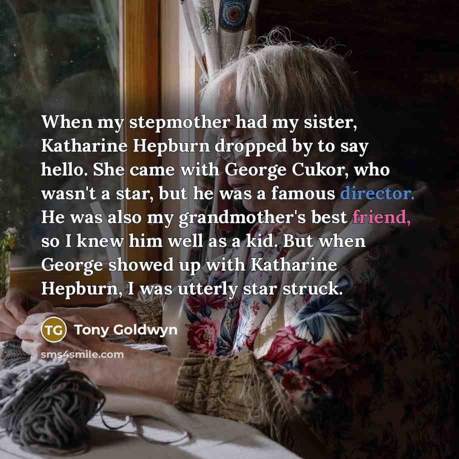 “When my stepmother had my sister, Katharine Hepburn dropped by to say hello. She came with George Cukor, who wasn't a star, but he was a famous director. He was also my grandmother's best friend, so I knew him well as a kid. But when George showed up with Katharine Hepburn, I was utterly star…” quote by Tony Goldwyn