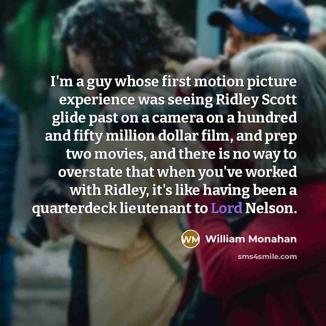 “I'm a guy whose first motion picture experience was seeing Ridley Scott glide past on a camera on a hundred and fifty million dollar film, and prep two movies, and there is no way to overstate that when you've worked with Ridley, it's like having been a quarterdeck lieutenant to Lord Nelson.” quote by William Monahan