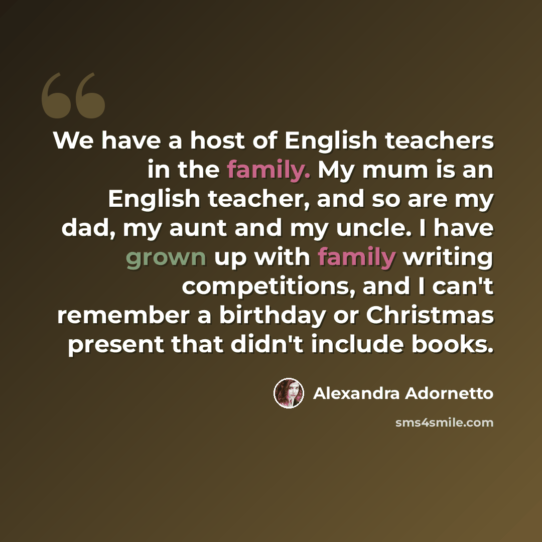 “We have a host of English teachers in the family. My mum is an English teacher, and so are my dad, my aunt and my uncle. I have grown up with family writing competitions, and I can't remember a birthday or Christmas present that didn't include books.” quote by Alexandra Adornetto
