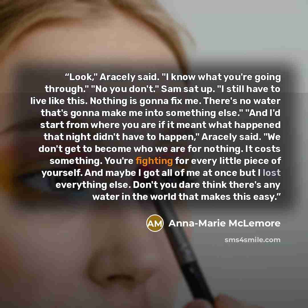 “Look," Aracely said. "I know what you're going through." "No you don't." Sam sat up. "I still have to live like this. Nothing is gonna fix me. There's no water that's gonna make me into something else." "And I'd start from where you are if it meant what happened that night didn't have to happen,"…” quote by Anna-Marie McLemore