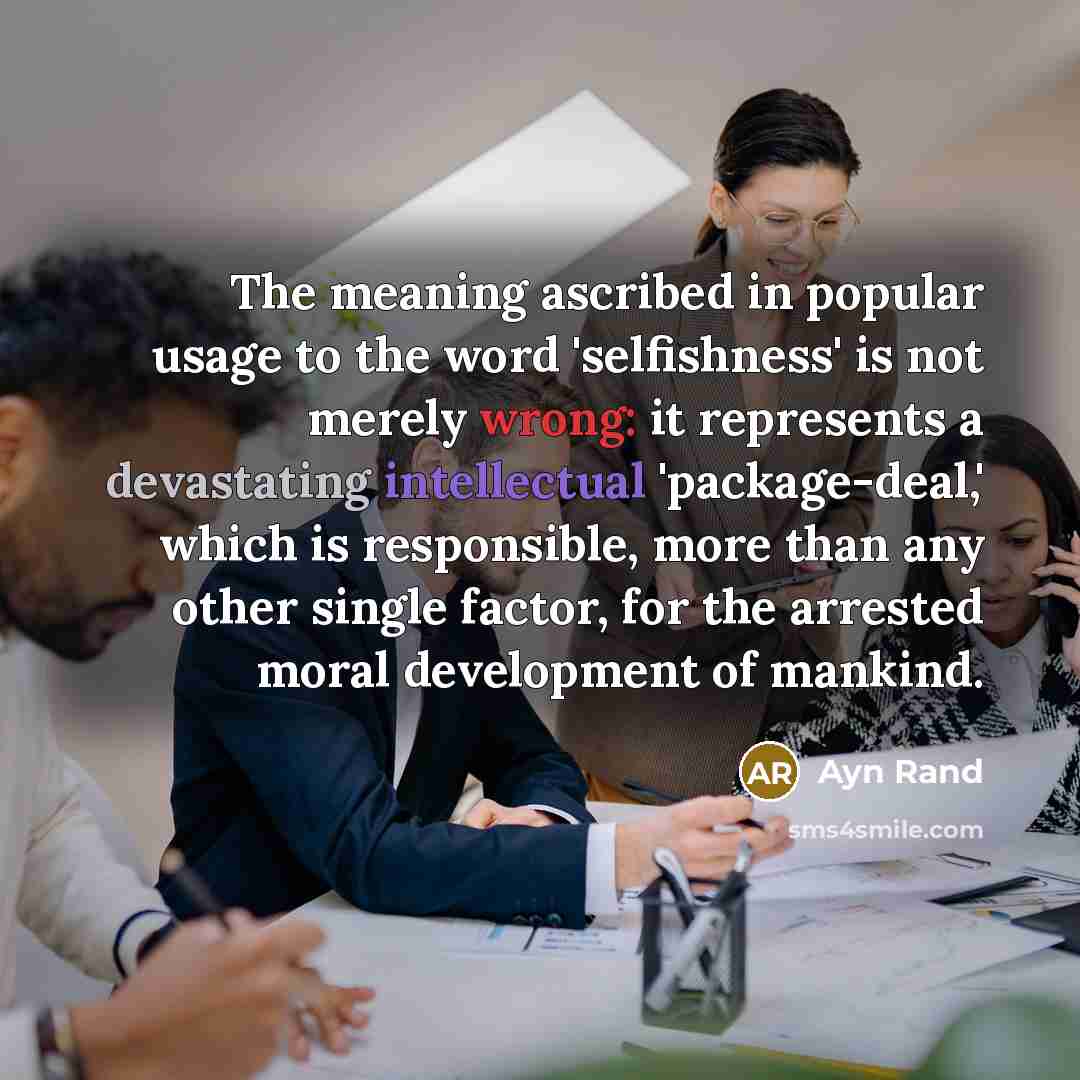 “The meaning ascribed in popular usage to the word 'selfishness' is not merely wrong: it represents a devastating intellectual 'package-deal,' which is responsible, more than any other single factor, for the arrested moral development of mankind.” quote by Ayn Rand